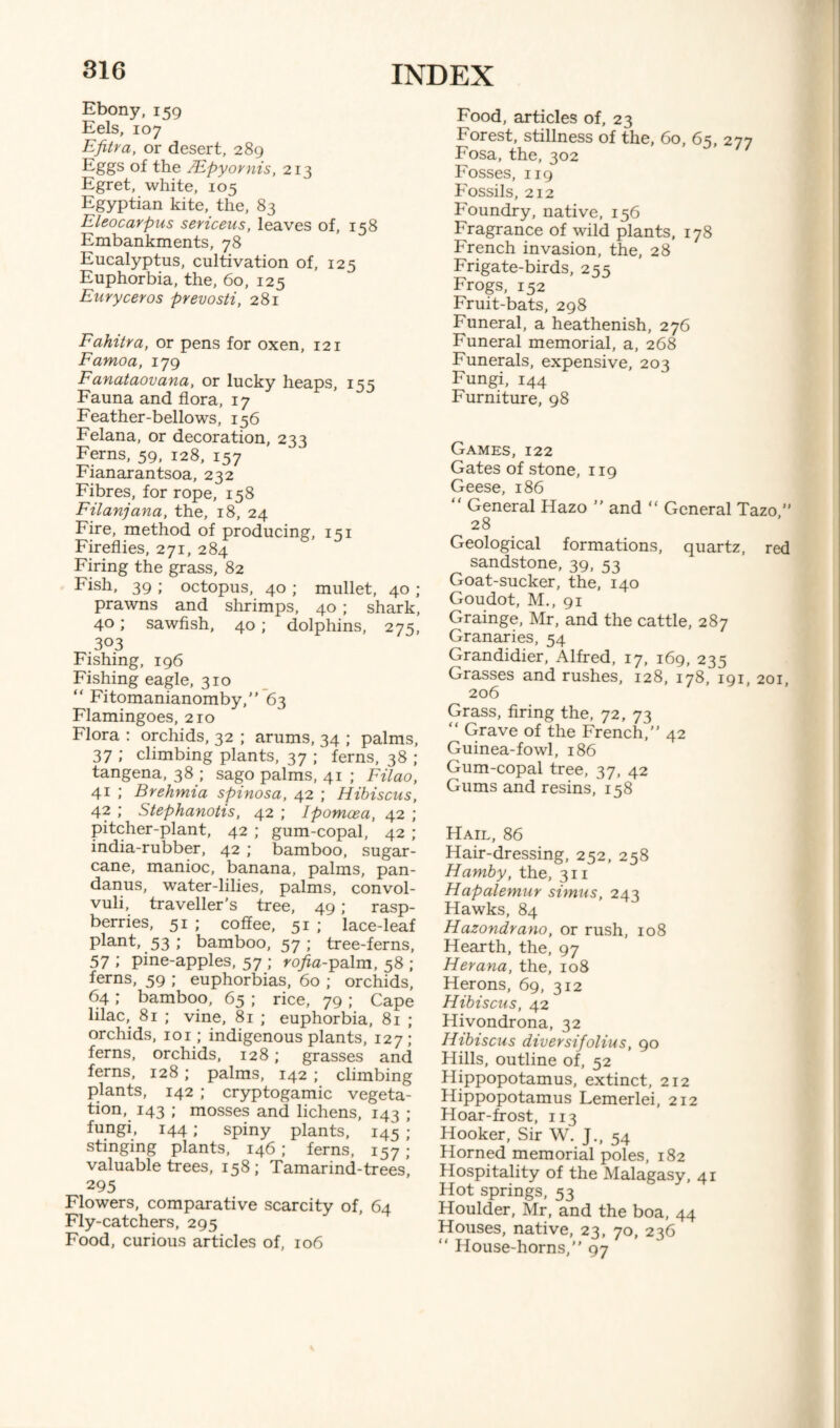 Ebony, 159 Eels, 107 Efitra, or desert, 289 Eggs of the }.Epyovnis, 213 Egret, white, 105 Egyptian kite, the, 83 Eleocarpus sericeus, leaves of, 158 Embankments, 78 Eucalyptus, cultivation of, 125 Euphorbia, the, 60, 125 Euryceros prevosti, 281 Fahitra, or pens for oxen, 121 Famoa, 179 Fanataovana, or lucky heaps, 155 Fauna and flora, 17 Feather-bellows, 156 Felana, or decoration, 233 Ferns, 59, 128, 157 Fianarantsoa, 232 Fibres, for rope, 158 Filanjana, the, 18, 24 Fire, method of producing, 151 Fireflies, 271, 284 Firing the grass, 82 Fish, 39 ; octopus, 40 ; mullet, 40 ; prawns and shrimps, 40 ; shark, 40; sawfish, 40 ; dolphins, 275, 303 Fishing, 196 Fishing eagle, 310 “ Fitomanianomby, 63 Flamingoes, 210 Flora : orchids, 32 ; arums, 34 ; palms, 37 ; climbing plants, 37 ; ferns, 38 ; tangena, 38 ; sago palms, 41 ; Filao, 41 ; Brehmia spinosa, 42 ; Hibiscus, 42 ; Stephanotis, 42 ; Ipomcea, 42 ; pitcher-plant, 42 ; gum-copal, 42 ; india-rubber, 42 ; bamboo, sugar¬ cane, manioc, banana, palms, pan- danus, water-lilies, palms, convol¬ vuli, traveller's tree, 49; rasp¬ berries, 51 ; coffee, 51 ; lace-leaf plant, 53 ; bamboo, 57; tree-ferns, 57 ; pine-apples, 57 ; rofia-palm, 58 ; ferns, 59 ; euphorbias, 60 ; orchids, 64; bamboo, 65 ; rice, 79 ; Cape lilac, 81 ; vine, 81 ; euphorbia, 81 ; orchids, 101; indigenous plants, 127; ferns, orchids, 128; grasses and ferns, 128 ; palms, 142 ; climbing plants, 142 ; cryptogamic vegeta¬ tion, 143 ; mosses and lichens, 143 ; fungi, 144; spiny plants, 145 ; stinging plants, 146; ferns, 157; valuable trees, 158; Tamarind-trees, 295 Flowers, comparative scarcity of, 64 Fly-catchers, 295 Food, curious articles of, 106 Food, articles of, 23 Forest, stillness of the, 60, 6s, 277 Fosa, the, 302 Fosses, 119 Fossils, 212 Foundry, native, 156 Fragrance of wild plants, 178 French invasion, the, 28 Frigate-birds, 255 Frogs, 152 Fruit-bats, 298 Funeral, a heathenish, 276 Funeral memorial, a, 268 Funerals, expensive, 203 Fungi, 144 Furniture, 98 Games, 122 Gates of stone, 119 Geese, 186 “ General Hazo ” and “ General Tazo ” 28 Geological formations, quartz, red sandstone, 39, 53 Goat-sucker, the, 140 Goudot, M., 91 Grainge, Mr, and the cattle, 287 Granaries, 54 Grandidier, Alfred, 17, 169, 235 Grasses and rushes, 128, 178, 191, 201, 206 Grass, firing the, 72, 73 “ Grave of the French, 42 Guinea-fowl, 186 Gum-copal tree, 37, 42 Gums and resins, 158 Hail, 86 Hair-dressing, 252, 258 Hamby, the, 311 Hapalemur simus, 243 Hawks, 84 Hazondrano, or rush, 108 Hearth, the, 97 Herana, the, 108 Herons, 69, 312 Hibiscus, 42 Hivondrona, 32 Hibiscus diversifolius, go Hills, outline of, 52 Hippopotamus, extinct, 212 Hippopotamus Lemerlei, 212 Hoar-frost, 113 Hooker, Sir W. J., 54 Horned memorial poles, 182 Hospitality of the Malagasy, 41 Hot springs, 53 Houlder, Mr, and the boa, 44 Houses, native, 23, 70, 236 “ House-horns, 97