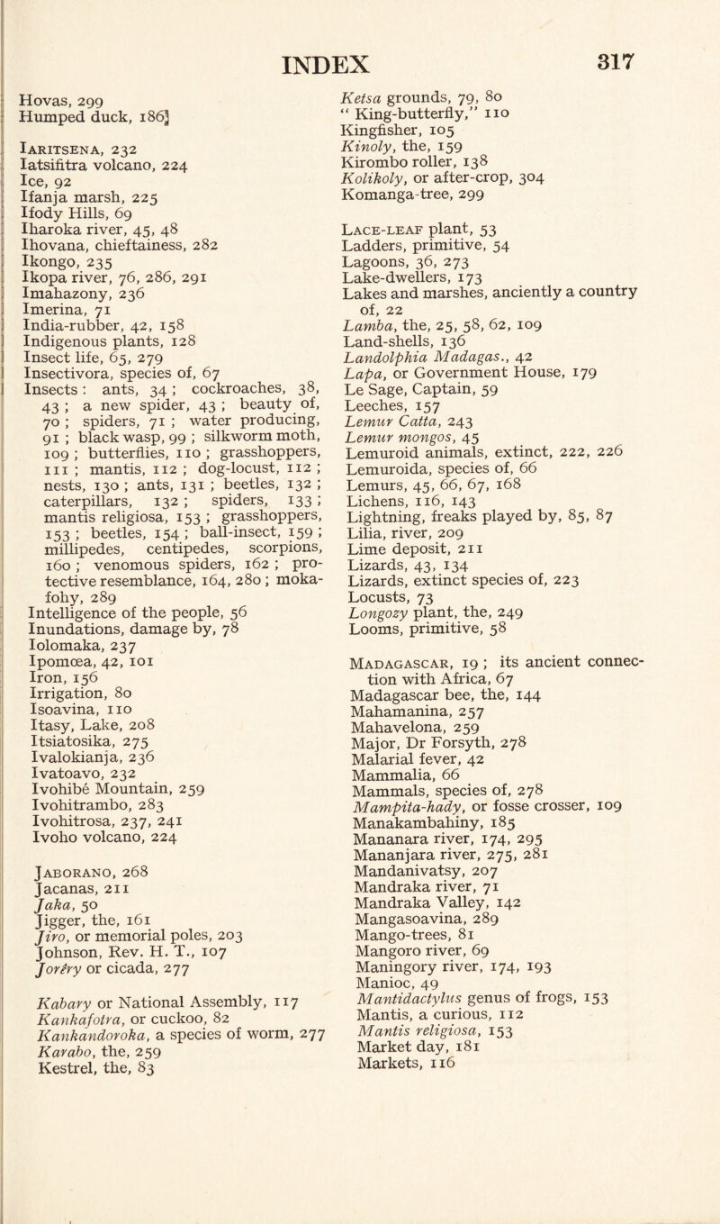 Hovas, 299 Humped duck, 186^ Iaritsena, 232 Iatsifitra volcano, 224 Ice, 92 Ifanja marsh, 225 Ifody Hills, 69 Iharoka river, 45, 48 Ihovana, chieftainess, 282 Ikongo, 235 Ikopa river, 76, 286, 291 Imahazony, 236 Imerina, 71 India-rubber, 42, 158 Indigenous plants, 128 Insect life, 65, 279 Insectivora, species of, 67 Insects: ants, 34; cockroaches, 38, 43 ; a new spider, 43 ; beauty of, 70 ; spiders, 71 ; water producing, 91; black wasp, 99 ; silkworm moth, 109 ; butterflies, no ; grasshoppers, in ; mantis, 112 ; dog-locust, 112 ; nests, 130 ; ants, 131 ; beetles, 132 ; caterpillars, 132 ; spiders, 133 ; mantis religiosa, 153 ; grasshoppers, 153; beetles, 154; ball-insect, 159 '• millipedes, centipedes, scorpions, 160 ; venomous spiders, 162 ; pro¬ tective resemblance, 164, 280 ; moka- fohy, 289 Intelligence of the people, 56 Inundations, damage by, 78 Iolomaka, 237 Ipomoea, 42, 101 Iron,156 Irrigation, 80 Isoavina, no Itasy, Lake, 208 Itsiatosika, 275 Ivalokianja, 236 Ivatoavo, 232 Ivohibe Mountain, 259 Ivohitrambo, 283 Ivohitrosa, 237, 241 Ivoho volcano, 224 Jaborano, 268 Jacanas, 211 Jaka, 50 Jigger, the, 161 Jiro, or memorial poles, 203 Johnson, Rev. H. T., 107 Jorery or cicada, 277 Kabary or National Assembly, 117 Kankafotra, or cuckoo, 82 Kankandoroka, a species of worm, 277 Karabo, the, 259 Kestrel, the, 83 Ketsa grounds, 79, 80 “ King-butterfly,” no Kingfisher, 105 Kinoly, the, 159 Kirombo roller, 138 Kolikoly, or after-crop, 304 Komanga-tree, 299 Lace-leaf plant, 53 Ladders, primitive, 54 Lagoons, 36, 273 Lake-dwellers, 173 Lakes and marshes, anciently a country of, 22 Lamba, the, 25, 58, 62, 109 Land-shells, 136 Landolphia Madagas., 42 Lapa, or Government House, 179 Le Sage, Captain, 59 Leeches, 157 Lemur Catta, 243 Lemur mongos, 45 Lemuroid animals, extinct, 222, 226 Lemuroida, species of, 66 Lemurs, 45, 66, 67, 168 Lichens, 116, 143 Lightning, freaks played by, 85, 87 Lilia, river, 209 Lime deposit, 211 Lizards, 43, 134 Lizards, extinct species of, 223 Locusts, 73 Longozy plant, the, 249 Looms, primitive, 58 Madagascar, 19 ; its ancient connec¬ tion with Africa, 67 Madagascar bee, the, 144 Mahamanina, 257 Mahavelona, 259 Major, Dr Forsyth, 278 Malarial fever, 42 Mammalia, 66 Mammals, species of, 278 Mampita-hady, or fosse crosser, 109 Manakambahiny, 185 Mananara river, 174, 295 Mananjara river, 275, 281 Mandanivatsy, 207 Mandraka river, 71 Mandraka Valley, 142 Mangasoavina, 289 Mango-trees, 81 Mangoro river, 69 Maningory river, 174, 193 Manioc, 49 Mantidactylus genus of frogs, 153 Mantis, a curious, 112 Mantis religiosa, 153 Market day, 181 Markets, 116