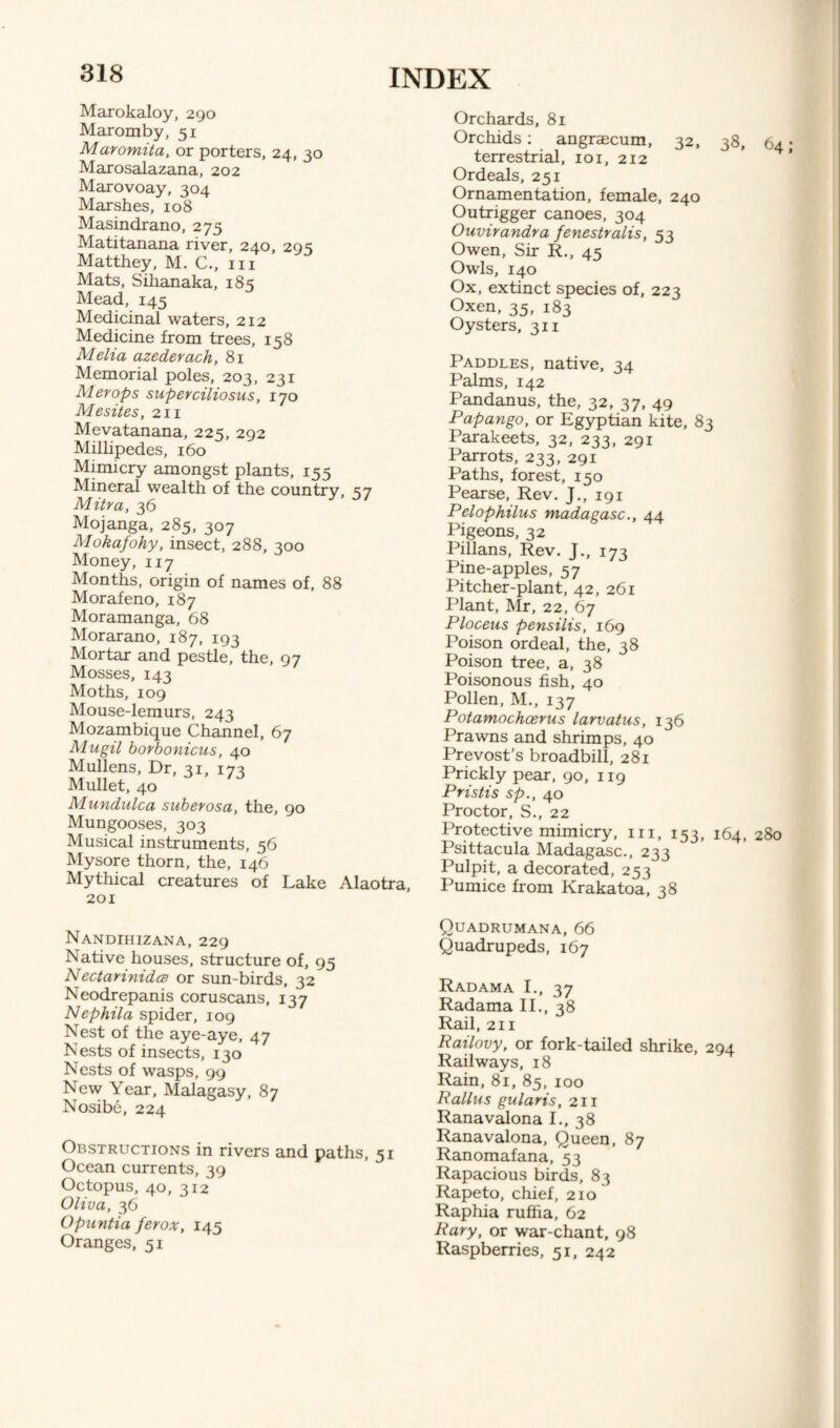 Marokaloy, 290 Maromby, 51 Maromita, or porters, 24, 30 Marosalazana, 202 Marovoay, 304 Marshes, 108 Masindrano, 275 Matitanana river, 240, 295 Matthey, M. C., 111 Mats, Sihanaka, 185 Mead, 145 Medicinal waters, 212 Medicine from trees, 158 Melia azederach, 81 Memorial poles, 203, 231 Merops superciliosus, 170 Mesites, 211 Mevatanana, 225, 292 Millipedes, 160 Mimicry amongst plants, 155 Mineral wealth of the country, S7 Mitra, 36 Mojanga, 285, 307 Mokafohy, insect, 288, 300 Money, 117 Months, origin of names of, 88 Morafeno, 187 Moramanga, 68 Morarano, 187, 193 Mortar and pestle, the, 97 Mosses, 143 Moths, 109 Mouse-lemurs, 243 Mozambique Channel, 67 Mugil borbonicus, 40 Mullens, Dr, 31, 173 Mullet, 40 Mundulca suberosa, the, 90 Mungooses, 303 Musical instruments, 56 Mysore thorn, the, 146 Mythical creatures of Lake Alaotra, 201 Nandihizana, 229 Native houses, structure of, 95 NectarinidcB or sun-birds, 32 Neodrepanis coruscans, 137 Nephila spider, 109 Nest of the aye-aye, 47 Nests of insects, 130 Nests of wasps, 99 New Year, Malagasy, 87 Nosibe, 224 Obstructions in rivers and paths, 51 Ocean currents, 39 Octopus, 40, 312 Oliva, 36 Opantia ferox, 145 Oranges, 51 Orchards, 81 Orchids: angrsecum, 32, 38, 64 • terrestrial, 101, 212 Ordeals, 251 Ornamentation, female, 240 Outrigger canoes, 304 Ouvirandra fenestralis, 53 Owen, Sir R., 45 Owls, 140 Ox, extinct species of, 223 Oxen, 35, 183 Oysters, 311 Paddles, native, 34 Palms, 142 Pandanus, the, 32, 37, 49 Papango, or Egyptian kite, 83 Parakeets, 32, 233, 291 Parrots, 233, 291 Paths, forest, 150 Pearse, Rev. J., 191 Pelophilus madagasc., 44 Pigeons, 32 Pillans, Rev. J., 173 Pine-apples, 57 Pitcher-plant, 42, 261 Plant, Mr, 22, 67 Ploceus pensilis, 169 Poison ordeal, the, 38 Poison tree, a, 38 Poisonous fish, 40 Pollen, M., 137 Potamochcerus larvatus, 136 Prawns and shrimps, 40 Prevost’s broadbill, 281 Prickly pear, 90, 119 Pristis sp., 40 Proctor, S., 22 Protective mimicry, in, 153, 164, 280 Psittacula Madagasc., 233 Pulpit, a decorated, 253 Pumice from Krakatoa, 38 Quadrumana, 66 Quadrupeds, 167 Radama I., 37 Radama II., 38 Rail, 211 Railovy, or fork-tailed shrike, 294 Railways, 18 Rain, 81, 85, 100 Rallus gularis, 211 Ranavalona I., 38 Ranavalona, Queen, 87 Ranomafana, 53 Rapacious birds, 83 Rapeto, chief, 210 Raphia rufha, 62 Rary, or war-chant, 98 Raspberries, 51, 242