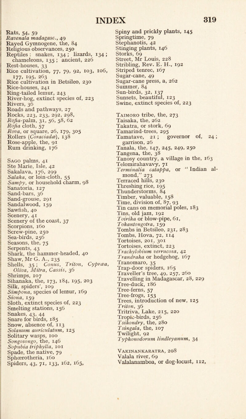 Rats, 54, 59 Ravenala madagasc., 49 Rayed Gymnogene, the, 84 Religious observances, 250 Reptiles : snakes, 134 ; lizards, 134 ; chameleons, 135 ; ancient, 226 ; Rest-houses, 33 Rice cultivation, 77, 79, 92, 103, 106, 177, 195, 263 Rice cultivation in Betsileo, 230 Rice-houses, 241 Ring-tailed lemur, 243 River-hog, extinct species of, 223 I Rivers, 36 Roads and pathways, 27 Rocks, 223, 233, 292, 298, Rojia-palm, 31, 56, 58, 62 Rojia cloth, 57 Rova, or square, 26, 179, 305 Rollers (Coraciadce), 138 Rose-apple, the, 91 Rum drinking, 176 Sago palms, 41 Ste Marie, Isle, 42 ! Sakalava, 176, 299 Salaka, or loin-cloth, 55 Sampy, or household charm, 98 Sanatoria, 127 Sand-bars, 36 : Sand-grouse, 291 Sandalwood, 159 I Sawfish, 40 I Scenery, 41 Scenery of the coast, 37 ! Scorpions, 160 Screw-pine, 250 Sea-birds, 256 Seasons, the, 75 : Serpents, 43 i Shark, the hammer-headed, 40 Shaw, Mr G. A., 235 Shells, 35 ; Conus, Triton, Cyprcea, Oliva, Mitra, Cassis, 36 Shrimps, 107 Sihanaka, the, 173, 184, 195, 203 : Silk, spiders’, 109 Simpona, species of lemur, 169 i Siona, 159 Sloth, extinct species of, 223 I Smelting stations, 156 : Snakes, 43, 44 Snare for birds, 185 Snow, absence of, 113 Solanum auriculatum, 125 Solitary wasps, 100 Songosongo, the, 146 Sopubia triphylla, 101 Spade, the native, 79 Sphoerotheria, 160 Spiders, 43, 71, 133, 162, 165, Spiny and prickly plants, 145 Springtime, 79 Stephanotis, 42 Stinging plants, 146 Storks, 69 Street, Mr Louis, 228 Stribling, Rev. E. H., 192 Striped tenrec, 167 Sugar-cane, 49 Sugar-cane press, a, 262 Summer, 84 Sun-birds, 32, 137 Sunsets, beautiful, 123 Swine, extinct species of, 223 Taimoro tribe, the, 273 Taisaka, the, 262 Takatra, or stork, 69 Tamarind-trees, 295 Tamatave, 21 ; governor of, 24; garrison, 26 Tanala, the, 147, 245, 249, 250 Tangena, the, 38 Tanosy country, a village in the, 163 Telomirahavavy, 71 Terminalia catappa, or “ Indian al¬ mond,” 273 Terraced hills, 230 Threshing rice, 195 Thunderstorms, 84 Timber, valuable, 158 Time, division of, 87, 93 Tin cans on memorial poles, 183 Tins, old jam, 192 Toirika or blow-pipe, 61, Tokantongotra, 159 Tombs in Betsileo, 231, 283 Tombs, Hova, 72, 114 Tortoises, 201, 301 Tortoises, extinct, 223 Trachylobium verrucosa, 42 Trandraka or hedgehog, 167 Tranomaro, 35 Trap-door spiders, 165 Traveller’s tree, 49, 257, 260 Travelling in Madagascar, 28, 229 Tree-duck, 186 Tree-ferns, 57 Tree-frogs, 153 Trees, introduction of new, 125 Triton, 36 Tritriva, Lake, 215, 220 Tropic-birds, 256 Tsikondry, the, 280 Tsingala, the, 107 Twilight, 92 Typhonodorum lindleyanum, 34 Vakinankaratra, 208 Valala river, 69 Valalanamboa, or dog-locust, 112,