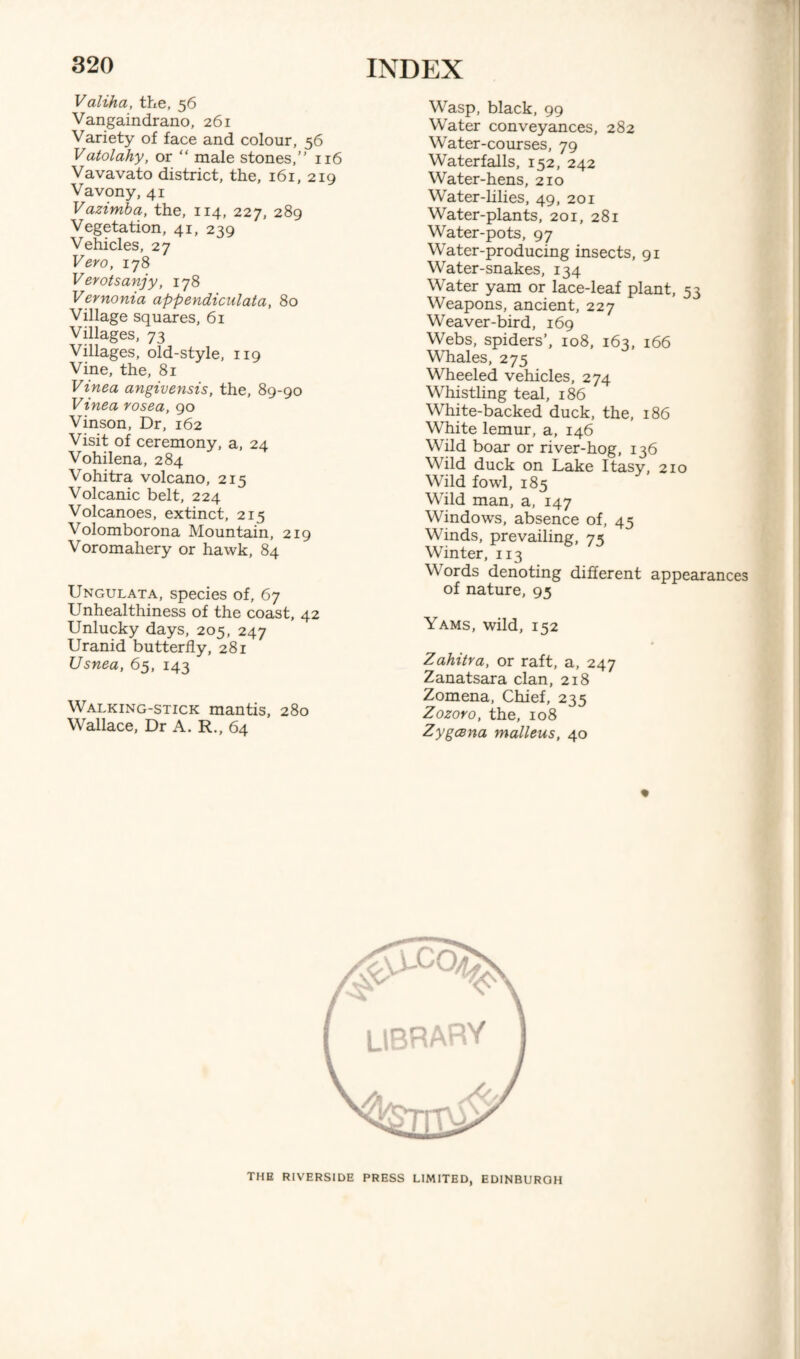 Valiha, the, 56 Vangaindrano, 261 Variety of face and colour, 56 Vatolahy, or “ male stones,’' 116 Vavavato district, the, 161, 219 Vavony, 41 Vazimba, the, 114, 227, 289 Vegetation, 41, 239 Vehicles, 27 Vero, 178 Verotsanjy, 178 Vernonia appendiculata, 80 Village squares, 61 Villages, 73 Villages, old-style, 119 Vine, the, 81 Vinea angivensis, the, 89-90 Vinea rosea, 90 Vinson, Dr, 162 Visit of ceremony, a, 24 Vohilena, 284 Vohitra volcano, 215 Volcanic belt, 224 Volcanoes, extinct, 215 Volomborona Mountain, 219 Voromahery or hawk, 84 Ungulata, species of, 67 Unhealthiness of the coast, 42 Unlucky days, 205, 247 Uranid butterfly, 281 Usnea, 65, 143 Walking-stick mantis, 280 Wallace, Dr A. R., 64 Wasp, black, 99 Water conveyances, 282 Water-courses, 79 Waterfalls, 152, 242 Water-hens, 210 Water-lilies, 49, 201 Water-plants, 201, 281 Water-pots, 97 Water-producing insects, 91 Water-snakes, 134 Water yam or lace-leaf plant, 53 Weapons, ancient, 227 Weaver-bird, 169 Webs, spiders’, 108, 163, 166 Whales, 275 Wheeled vehicles, 274 Whistling teal, 186 White-backed duck, the, 186 White lemur, a, 146 Wild boar or river-hog, 136 Wild duck on Lake Itasy, 210 Wild fowl, 185 Wild man, a, 147 Windows, absence of, 43 Winds, prevailing, 75 Winter, 113 \\ ords denoting different appearances of nature, 95 Yams, wild, 152 Zahitra, or raft, a, 247 Zanatsara clan, 218 Zomena, Chief, 235 Zozoro, the, 108 Zygcena malleus, 40 THE RIVERSIDE PRESS LIMITED. EDINBURGH