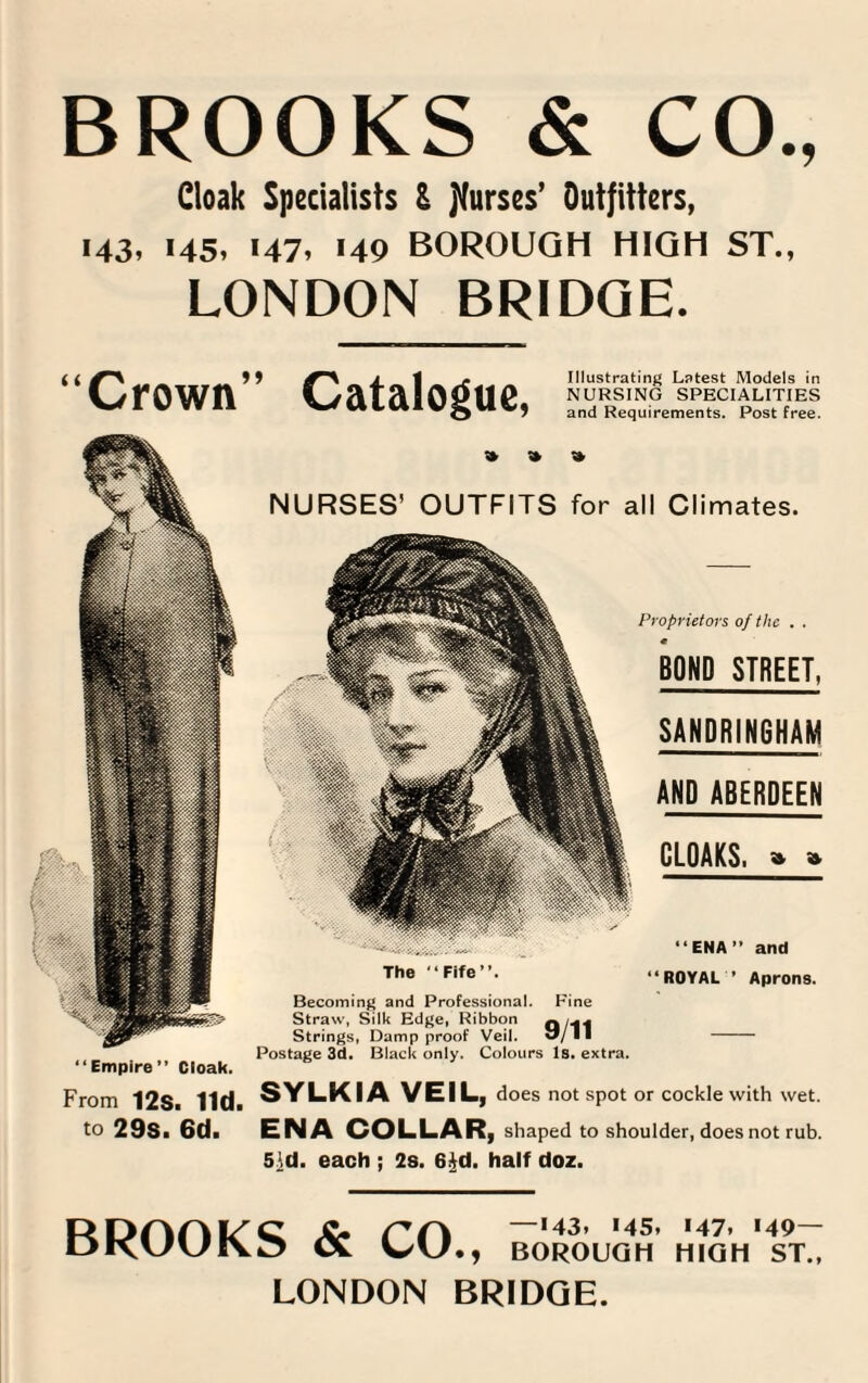 BROOKS & CO., Cloak Specialists & purses’ Outfitters, 143, 145, 147, 149 BOROUGH HIGH ST., LONDON BRIDGE. “Crown” Catalogue, Illustrating Latest Models in NURSING SPECIALITIES and Requirements. Post free. “Empire” Cloak. From 12S. lid. to 29s. 6d. » » NURSES’ OUTFITS for all Climates. Proprietors of the . . BOND STREET, SANDRINGHAM AND ABERDEEN CLOAKS. » » “ENA” and The “Fife”. Becoming and Professional. Fine Straw, Silk Edge, Ribbon Q/*l‘f Strings, Damp proof Veil. 51/11 Postage 3d. Black only. Colours Is. extra. “ROYAL * Aprons. SYLKIA VEIL, does not spot or cockle with wet. ENA COLLAR, shaped to shoulder, does not rub. 5}d. each ; 2s. 6jjd. half doz. BROOKS & CO., —>43. >45. «47. '49- BOROUGH HIGH ST., LONDON BRIDGE.