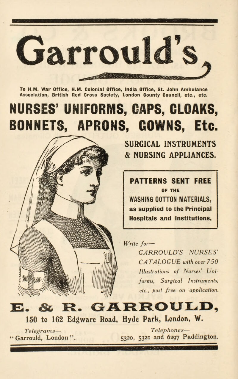 To H.M. War Office, H.M. Colonial Office, India Office, St. John Ambulance Association, British Red Cross Society, London County Council, etc., etc. NURSES’ UNIFORMS, CAPS, CLOAKS, BONNETS, APRONS, GOWNS, Etc. SURGICAL INSTRUMENTS & NURSING APPLIANCES. PATTERNS SENT FREE OF THE WASHING COTTON MATERIALS, as supplied to the Principal Hospitals and Institutions. Write for— GARROULD’S NURSES' CATALOGUE with over 750 Illustrations of Nurses’ Uni¬ forms, Surgical Instruments, etc., post free on application. E. & R. GARROULD, 150 to 162 Edgwarc Road, Hyde Park, London, W. Telegrams— “ Garrould, London”. Telephones— 5320, 5321 and 6297 Paddington.