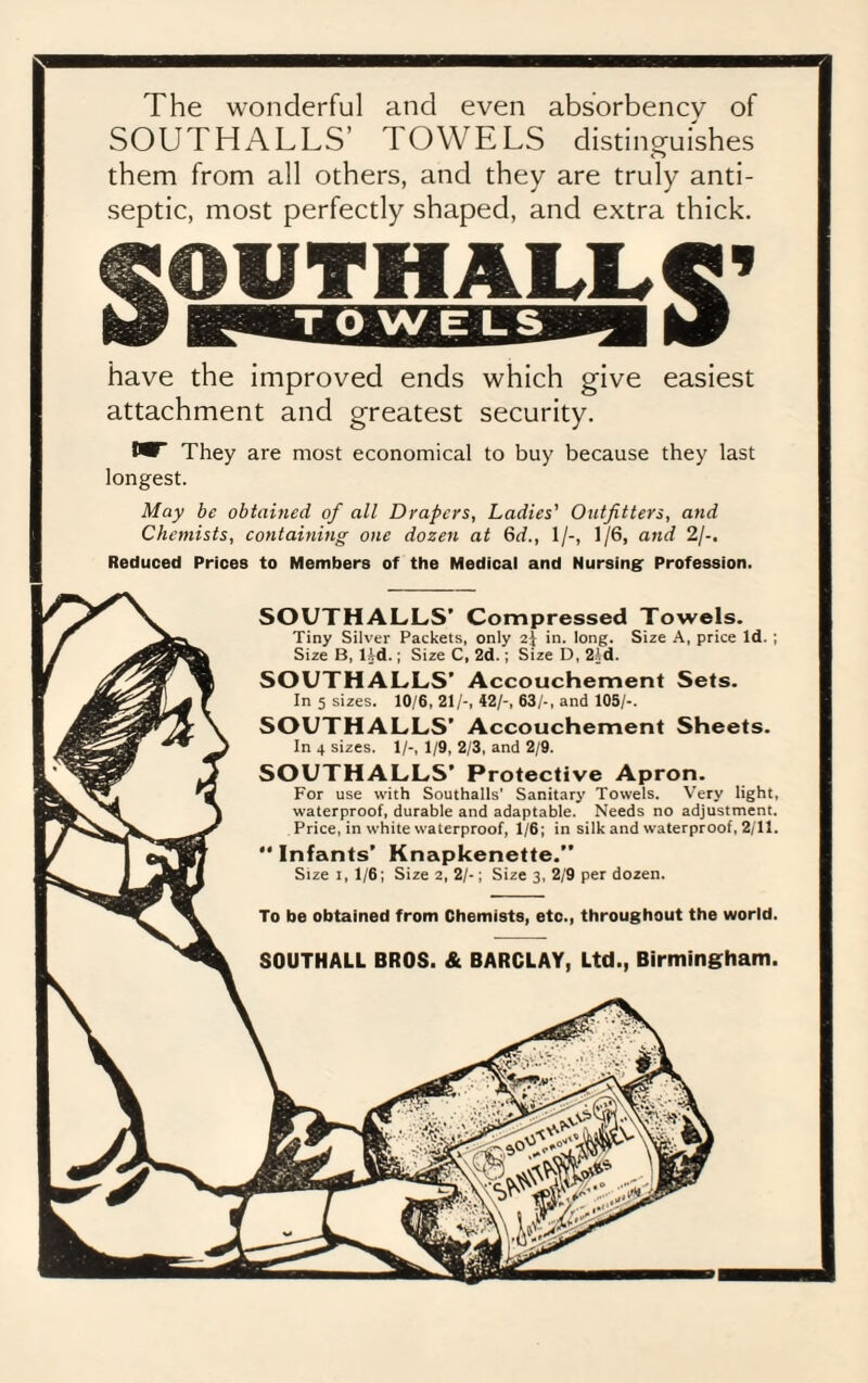 The wonderful and even absorbency of SOUTH ALLS’ TOWELS distinguishes them from all others, and they are truly anti¬ septic, most perfectly shaped, and extra thick. have the improved ends which give easiest attachment and greatest security. I* They are most economical to buy because they last longest. May be obtained of all Drapers, Ladies' Outfitters, and Chemists, containing one dozen at 6d., 1/-, 1/6, and 2/-. Reduced Prices to Members of the Medical and Nursing Profession. SOUTHALLS’ Compressed Towels. Tiny Silver Packets, only 2} in. long. Size A, price Id. ; Size B, ltd.; Size C, 2d.; Size D, 2'.d. SOUTHALLS’ Accouchement Sets. In 5 sizes. 10/6, 21/-, 42/-, 63/-, and 105/-. SOUTHALLS’ Accouchement Sheets. In 4 sizes. 1/-, 1/9, 2/3, and 2/9. SOUTHALLS’ Protective Apron. For use with Southalls' Sanitary Towels. Very light, waterproof, durable and adaptable. Needs no adjustment. Price, in white waterproof, 1/6; in silk and waterproof, 2/11.  Infants’ Knapkenette.” Size 1, 1/6; Size 2, 2/-; Size 3, 2/9 per dozen. To be obtained from Chemists, etc., throughout the world. SOUTHALL BROS. & BARCLAY, Ltd., Birmingham.