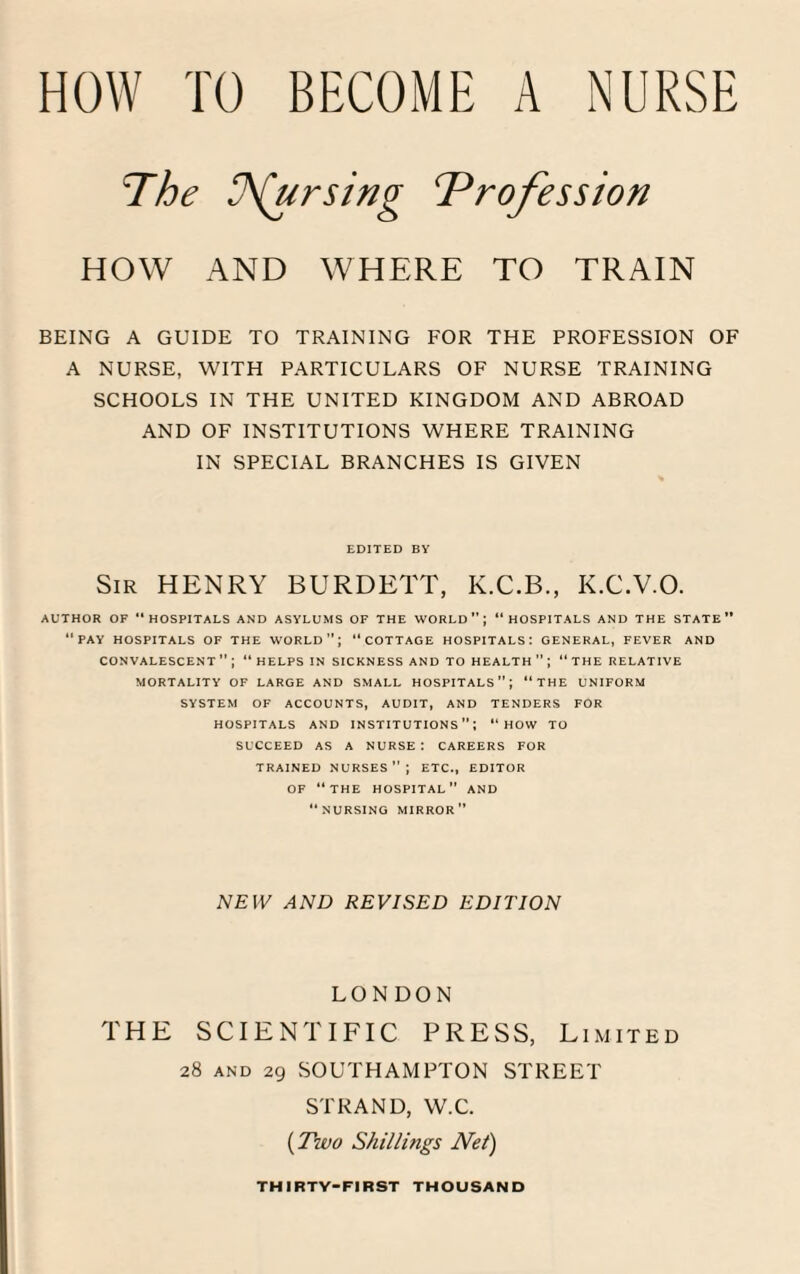 pursing ‘Profession HOW AND WHERE TO TRAIN BEING A GUIDE TO TRAINING FOR THE PROFESSION OF A NURSE, WITH PARTICULARS OF NURSE TRAINING SCHOOLS IN THE UNITED KINGDOM AND ABROAD AND OF INSTITUTIONS WHERE TRAINING IN SPECIAL BRANCHES IS GIVEN EDITED BY Sir HENRY BURDETT, K.C.B., K.C.V.O. AUTHOR OF HOSPITALS AND ASYLUMS OF THE WORLD; “HOSPITALS AND THE STATE “PAY HOSPITALS OF THE WORLD”; “COTTAGE HOSPITALS: GENERAL, FEVER AND CONVALESCENT; HELPS IN SICKNESS AND TO HEALTH  ; “THE RELATIVE MORTALITY OF LARGE AND SMALL HOSPITALS; “THE UNIFORM SYSTEM OF ACCOUNTS, AUDIT, AND TENDERS FOR HOSPITALS AND INSTITUTIONS1’; “HOW TO SUCCEED AS A NURSE: CAREERS FOR TRAINED NURSES; ETC., EDITOR OF “THE HOSPITAL AND NURSING MIRROR NEW AND REVISED EDITION LONDON THE SCIENTIFIC PRESS, Limited 28 and 29 SOUTHAMPTON STREET STRAND, W.C. (Two Shillings Net) THIRTY-FIRST THOUSAND