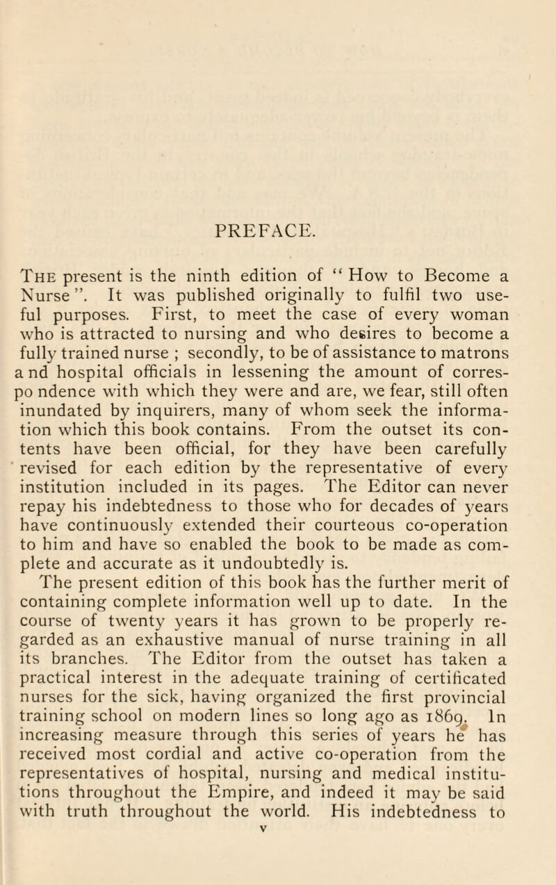 PREFACE. The present is the ninth edition of “ How to Become a Nurse”. It was published originally to fulfil two use¬ ful purposes. First, to meet the case of every woman who is attracted to nursing and who desires to become a fully trained nurse ; secondly, to be of assistance to matrons a nd hospital officials in lessening the amount of corres- po ndence with which they were and are, we fear, still often inundated by inquirers, many of whom seek the informa¬ tion which this book contains. From the outset its con¬ tents have been official, for they have been carefully revised for each edition by the representative of every institution included in its pages. The Editor can never repay his indebtedness to those who for decades of years have continuously extended their courteous co-operation to him and have so enabled the book to be made as com¬ plete and accurate as it undoubtedly is. The present edition of this book has the further merit of containing complete information well up to date. In the course of twenty years it has grown to be properly re¬ garded as an exhaustive manual of nurse training in all its branches. The Editor from the outset has taken a practical interest in the adequate training of certificated nurses for the sick, having organized the first provincial training school on modern lines so long ago as 1869. In increasing measure through this series of years he has received most cordial and active co-operation from the representatives of hospital, nursing and medical institu¬ tions throughout the Empire, and indeed it may be said with truth throughout the world. His indebtedness to