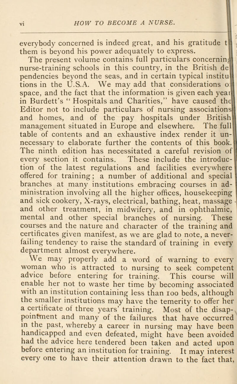 everybody concerned is indeed great, and his gratitude t them is beyond his power adequately to express. The present volume contains full particulars concerniml nurse-training schools in this country, in the British de pendencies beyond the seas, and in certain typical institu tions in the U.S.A. We may add that considerations o space, and the fact that the information is given each yeai in Burdett’s “ Hospitals and Charities,” have caused the1 Editor not to include particulars of nursing associations and homes, and of the pay hospitals under British management situated in Europe and elsewhere. The full table of contents and an exhaustive index render it un¬ necessary to elaborate further the contents of this book. The ninth edition has necessitated a careful revision of every section it contains. These include the introduc tion of the latest regulations and facilities everywhere offered for training; a number of additional and special branches at many institutions embracing courses in ad¬ ministration involving all the higher offices, housekeeping and sick cookery, X-rays, electrical, bathing, heat, massage and other treatment, in midwifery, and in ophthalmic, mental and other special branches of nursing. These courses and the nature and character of the training and certificates given manifest, as we are glad to note, a never- failing tendency to raise the standard of training in every department almost everywhere. We may properly add a word of warning to every woman who is attracted to nursing to seek competent advice before entering for training. This course will enable her not to waste her time by becoming associated with an institution containing less than ioo beds, although the smaller institutions may have the temerity to offer her a certificate of three years' training. Most of the disap¬ pointment and many of the failures that have occurred in the past, whereby a career in nursing may have been handicapped and even defeated, might have been avoided had the advice here tendered been taken and acted upon before entering an institution for training. It may interest every one to have their attention drawn to the fact that,