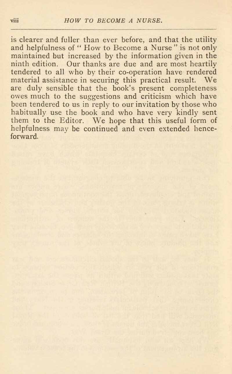 is clearer and fuller than ever before, and that the utility and helpfulness of “ How to Become a Nurse ” is not only maintained but increased by the information given in the ninth edition. Our thanks are due and are most heartily tendered to all who by their co-operation have rendered material assistance in securing this practical result. We are duly sensible that the book’s present completeness owes much to the suggestions and criticism which have been tendered to us in reply to our invitation by those who habitually use the book and who have very kindly sent them to the Editor. We hope that this useful form of helpfulness may be continued and even extended hence¬ forward.