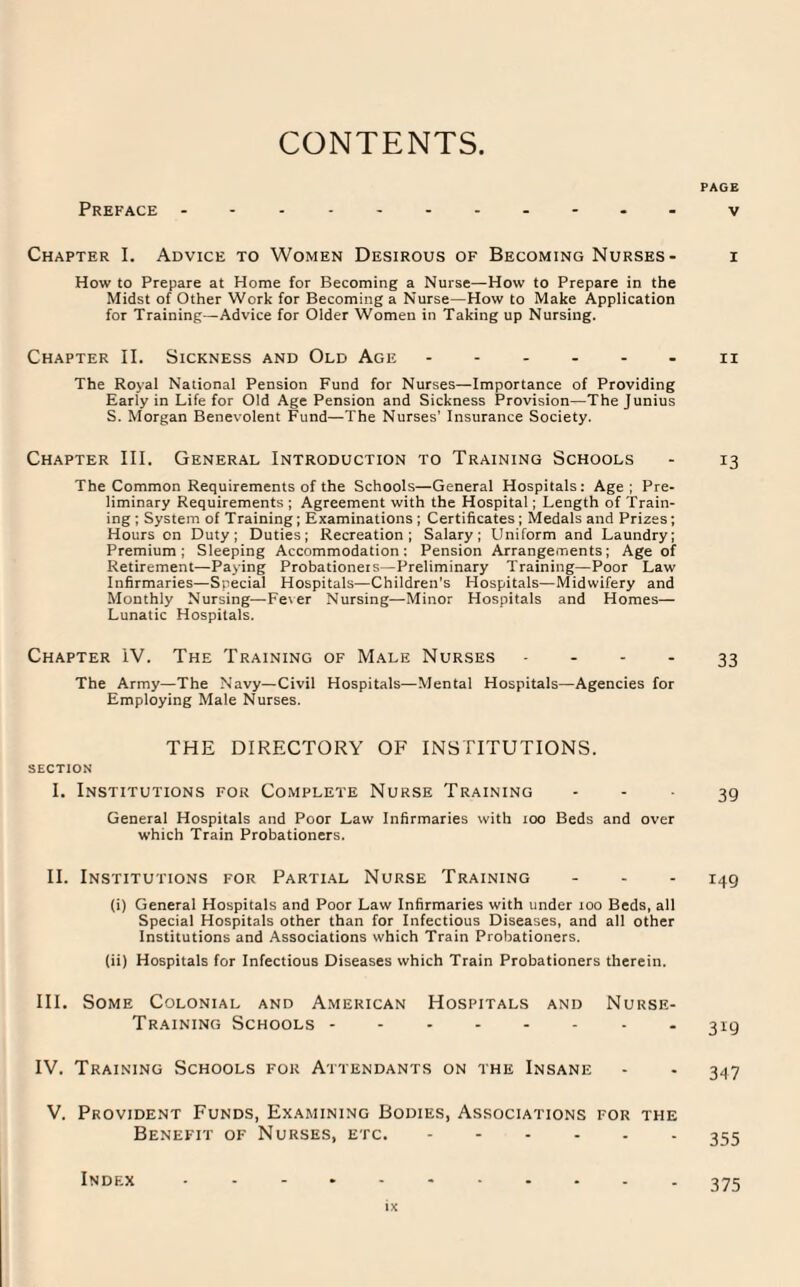 CONTENTS Preface Chapter I. Advice to Women Desirous of Becoming Nurses - How to Prepare at Home for Becoming a Nurse—How to Prepare in the Midst of Other Work for Becoming a Nurse—How to Make Application for Training—Advice for Older Women in Taking up Nursing. Chapter II. Sickness and Old Age ...... The Royal National Pension Fund for Nurses—Importance of Providing Early in Life for Old Age Pension and Sickness Provision—The Junius S. Morgan Benevolent Fund—The Nurses' Insurance Society. Chapter III. General Introduction to Training Schools The Common Requirements of the Schools—General Hospitals: Age; Pre¬ liminary Requirements; Agreement with the Hospital; Length of Train¬ ing ; System of Training; Examinations ; Certificates ; Medals and Prizes; Hours on Duty; Duties; Recreation; Salary; Uniform and Laundry; Premium; Sleeping Accommodation; Pension Arrangements; Age of Retirement—Paying Probationeis—Preliminary Training—Poor Law Infirmaries—Special Hospitals—Children’s Hospitals—Midwifery and Monthly Nursing—Fever Nursing—Minor Hospitals and Homes— Lunatic Hospitals. Chapter IV. The Training of Male Nurses - The Army—The Navy—Civil Hospitals—Mental Hospitals—Agencies for Employing Male Nurses. THE DIRECTORY OF INSTITUTIONS. SECTION I. Institutions for Complete Nurse Training General Hospitals and Poor Law Infirmaries with too Beds and over which Train Probationers. II. Institutions for Partial Nurse Training (i) General Hospitals and Poor Law Infirmaries with under too Beds, all Special Hospitals other than for Infectious Diseases, and all other Institutions and Associations which Train Probationers. (ii) Hospitals for Infectious Diseases which Train Probationers therein. III. Some Colonial and American Hospitals and Nurse- Training Schools . - IV. Training Schools for Attendants on the Insane V. Provident Funds, Examining Bodies, Associations for the Benefit of Nurses, etc.. PAGE v I ii 13 33 39 149 3*9 347 355 Index 375