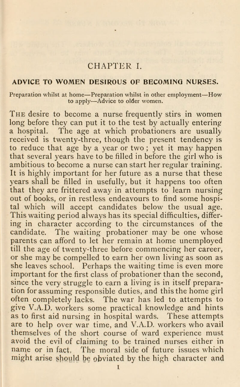 ADVICE TO WOMEN DESIROUS OF BECOMING NURSES. Preparation whilst at home—Preparation whilst in other employment—How to apply-—Advice to older women. The desire to become a nurse frequently stirs in women long before they can put it to the test by actually entering a hospital. The age at which probationers are usually received is twenty-three, though the present tendency is to reduce that age by a year or two ; yet it may happen that several years have to be filled in before the girl who is ambitious to become a nurse can start her regular training. It is highly important for her future as a nurse that these years shall be filled in usefully, but it happens too often that they are frittered away in attempts to learn nursing out of books, or in restless endeavours to find some hospi¬ tal which will accept candidates below the usual age. This waiting period always has its special difficulties, differ¬ ing in character according to the circumstances of the candidate. The waiting probationer may be one whose parents can afford to let her remain at home unemployed till the age of twenty-three before commencing her career, or she may be compelled to earn her own living as soon as she leaves school. Perhaps the waiting time is even more important for the first class of probationer than the second, since the very struggle to earn a living is in itself prepara¬ tion for assuming responsible duties, and this the home girl often completely lacks. The war has led to attempts to give V.A.D. workers some practical knowledge and hints as to first aid nursing in hospital wards. These attempts are to help over war time, and V.A.D. workers who avail themselves of the short course of ward experience must avoid the evil of claiming to be trained nurses either in name or in fact, The moral side of future issues which might arise should be obviated by the high character and I