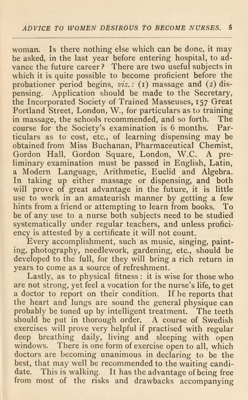 woman. Is there nothing else which can be done, it may be asked, in the last year before entering hospital, to ad¬ vance the future career? There are two useful subjects in which it is quite possible to become proficient before the probationer period begins, viz.: (i) massage and (2) dis¬ pensing. Application should be made to the Secretary, the Incorporated Society of Trained Masseuses, 157 Great Portland Street, London, W., for particulars as to training in massage, the schools recommended, and so forth. The course for the Society’s examination is 6 months. Par¬ ticulars as to cost, etc., of learning dispensing may be obtained from Miss Buchanan, Pharmaceutical Chemist, Gordon Hall, Gordon Square, London, W.C. A pre¬ liminary examination must be passed in English, Latin, a Modern Language, Arithmetic, Euclid and Algebra. In taking up either massage or dispensing, and both will prove of great advantage in the future, it is little use to work in an amateurish manner by getting a few hints from a friend or attempting to learn from books. To be of any use to a nurse both subjects need to be studied systematically under regular teachers, and unless profici¬ ency is attested by a certificate it will not count. Every accomplishment, such as music, singing, paint¬ ing, photography, needlework, gardening, etc., should be developed to the full, for they will bring a rich return in years to come as a source of refreshment. Lastly, as to physical fitness : it is wise for those who are not strong, yet feel a vocation for the nurse’s life, to get a doctor to report on their condition. If he reports that the heart and lungs are sound the general physique can probably be toned up by intelligent treatment. The teeth should be put in thorough order. A course of Swedish exercises will prove very helpful if practised with regular deep breathing daily, living and sleeping with open windows. There is one form of exercise open to all, which doctors are becoming unanimous in declaring to be the best, that may well be recommended to the waiting candi¬ date. This is walking. It has the advantage of being free from most of the risks and drawbacks accompanying