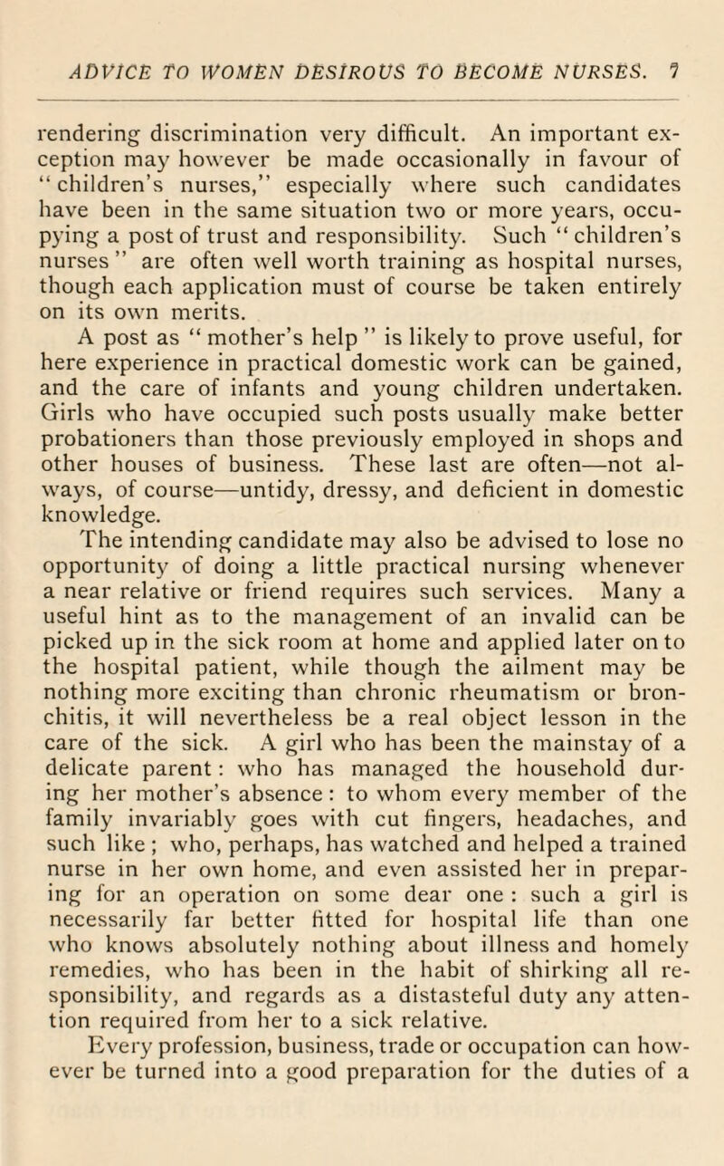 rendering discrimination very difficult. An important ex¬ ception may however be made occasionally in favour of “children’s nurses,’’ especially where such candidates have been in the same situation two or more years, occu¬ pying a post of trust and responsibility. Such “children’s nurses ” are often well worth training as hospital nurses, though each application must of course be taken entirely on its own merits. A post as “ mother’s help ” is likely to prove useful, for here experience in practical domestic work can be gained, and the care of infants and young children undertaken. Girls who have occupied such posts usually make better probationers than those previously employed in shops and other houses of business. These last are often—not al¬ ways, of course—untidy, dressy, and deficient in domestic knowledge. The intending candidate may also be advised to lose no opportunity of doing a little practical nursing whenever a near relative or friend requires such services. Many a useful hint as to the management of an invalid can be picked up in the sick room at home and applied later onto the hospital patient, while though the ailment may be nothing more exciting than chronic rheumatism or bron¬ chitis, it will nevertheless be a real object lesson in the care of the sick. A girl who has been the mainstay of a delicate parent: who has managed the household dur¬ ing her mother’s absence : to whom every member of the family invariably goes with cut fingers, headaches, and such like ; who, perhaps, has watched and helped a trained nurse in her own home, and even assisted her in prepar¬ ing for an operation on some dear one : such a girl is necessarily far better fitted for hospital life than one who knows absolutely nothing about illness and homely remedies, who has been in the habit of shirking all re¬ sponsibility, and regards as a distasteful duty any atten¬ tion required from her to a sick relative. Every profession, business, trade or occupation can how¬ ever be turned into a good preparation for the duties of a