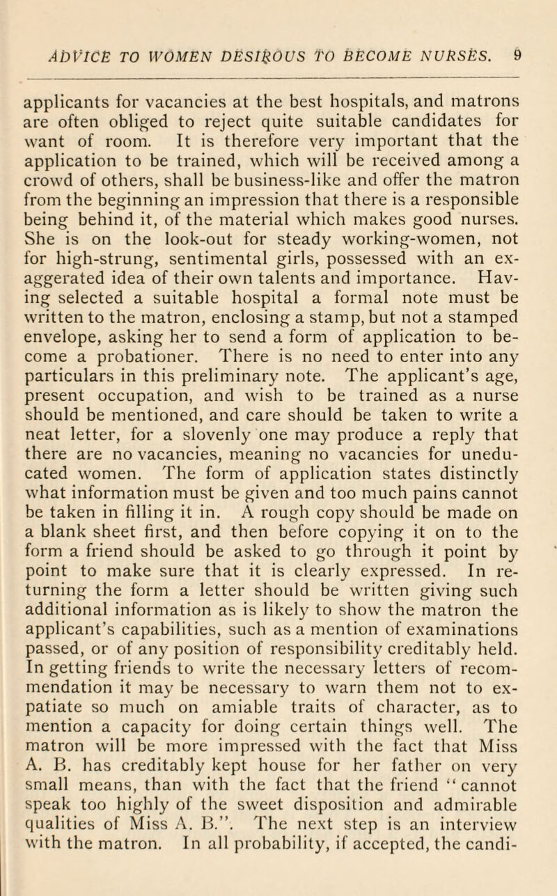 applicants for vacancies at the best hospitals, and matrons are often obliged to reject quite suitable candidates for want of room. It is therefore very important that the application to be trained, which will be received among a crowd of others, shall be business-like and offer the matron from the beginning an impression that there is a responsible being behind it, of the material which makes good nurses. She is on the look-out for steady working-women, not for high-strung, sentimental girls, possessed with an ex¬ aggerated idea of their own talents and importance. Hav¬ ing selected a suitable hospital a formal note must be written to the matron, enclosing a stamp, but not a stamped envelope, asking her to send a form of application to be¬ come a probationer. There is no need to enter into any particulars in this preliminary note. The applicant’s age, present occupation, and wish to be trained as a nurse should be mentioned, and care should be taken to write a neat letter, for a slovenly one may produce a reply that there are no vacancies, meaning no vacancies for unedu¬ cated women. The form of application states distinctly what information must be given and too much pains cannot be taken in filling it in. A rough copy should be made on a blank sheet first, and then before copying it on to the form a friend should be asked to go through it point by point to make sure that it is clearly expressed. In re¬ turning the form a letter should be written giving such additional information as is likely to show the matron the applicant’s capabilities, such as a mention of examinations passed, or of any position of responsibility creditably held. In getting friends to write the necessary letters of recom¬ mendation it may be necessary to warn them not to ex¬ patiate so much on amiable traits of character, as to mention a capacity for doing certain things well. The matron will be more impressed with the fact that Miss A. B. has creditably kept house for her father on very small means, than with the fact that the friend “cannot speak too highly of the sweet disposition and admirable qualities of Miss A. B.”. The next step is an interview with the matron. In all probability, if accepted, the candi-