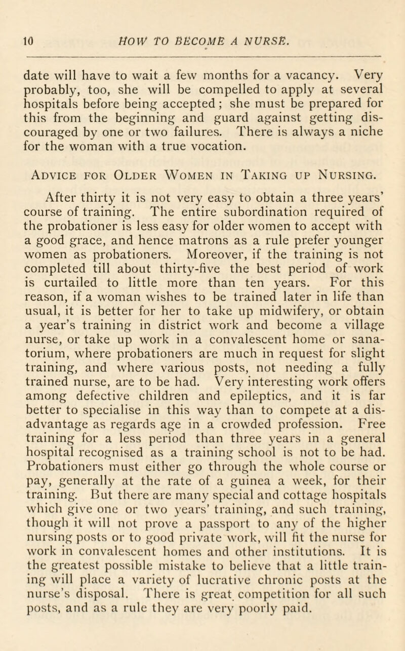 date will have to wait a few months for a vacancy. Very probably, too, she will be compelled to apply at several hospitals before being accepted ; she must be prepared for this from the beginning and guard against getting dis¬ couraged by one or two failures. There is always a niche for the woman with a true vocation. Advice for Older Women in Taking up Nursing. After thirty it is not very easy to obtain a three years’ course of training. The entire subordination required of the probationer is less easy for older women to accept with a good grace, and hence matrons as a rule prefer younger women as probationers. Moreover, if the training is not completed till about thirty-five the best period of work is curtailed to little more than ten years. For this reason, if a woman wishes to be trained later in life than usual, it is better for her to take up midwifery, or obtain a year’s training in district work and become a village nurse, or take up work in a convalescent home or sana¬ torium, where probationers are much in request for slight training, and where various posts, not needing a fully trained nurse, are to be had. Very interesting work offers among defective children and epileptics, and it is far better to specialise in this way than to compete at a dis¬ advantage as regards age in a crowded profession. Free training for a less period than three years in a general hospital recognised as a training school is not to be had. Probationers must either go through the whole course or pay, generally at the rate of a guinea a week, for their training. But there are many special and cottage hospitals which give one or two years’ training, and such training, though it will not prove a passport to any of the higher nursing posts or to good private work, will fit the nurse for work in convalescent homes and other institutions. It is the greatest possible mistake to believe that a little train¬ ing will place a variety of lucrative chronic posts at the nurse’s disposal. There is great competition for all such posts, and as a rule they are very poorly paid.