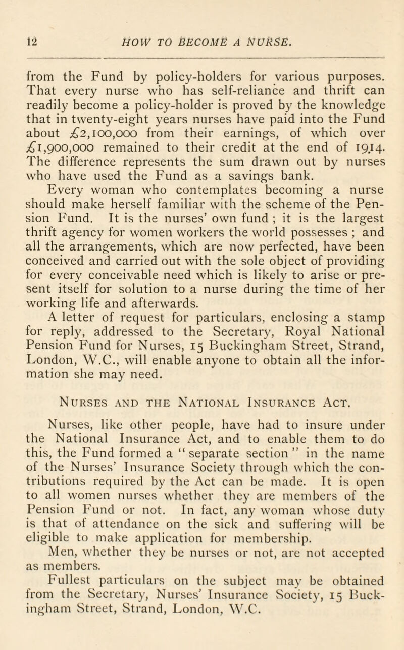 from the Fund by policy-holders for various purposes. That every nurse who has self-reliance and thrift can readily become a policy-holder is proved by the knowledge that in twenty-eight years nurses have paid into the Fund about £2,100,000 from their earnings, of which over .£1,900,000 remained to their credit at the end of 19.14. The difference represents the sum drawn out by nurses who have used the Fund as a savings bank. Every woman who contemplates becoming a nurse should make herself familiar with the scheme of the Pen¬ sion Fund. It is the nurses’ own fund ; it is the largest thrift agency for women workers the world possesses ; and all the arrangements, which are now perfected, have been conceived and carried out with the sole object of providing for every conceivable need which is likely to arise or pre¬ sent itself for solution to a nurse during the time of her working life and afterwards. A letter of request for particulars, enclosing a stamp for reply, addressed to the Secretary, Royal National Pension Fund for Nurses, 15 Buckingham Street, Strand, London, W.C., will enable anyone to obtain all the infor¬ mation she may need. Nurses and the National Insurance Act. Nurses, like other people, have had to insure under the National Insurance Act, and to enable them to do this, the Fund formed a “separate section” in the name of the Nurses’ Insurance Society through which the con¬ tributions required by the Act can be made. It is open to all women nurses whether they are members of the Pension Fund or not. In fact, any woman whose duty is that of attendance on the sick and suffering will be eligible to make application for membership. Men, whether they be nurses or not, are not accepted as members. P'ullest particulars on the subject may be obtained from the Secretary, Nurses' Insurance Society, 15 Buck¬ ingham Street, Strand, London, W.C.