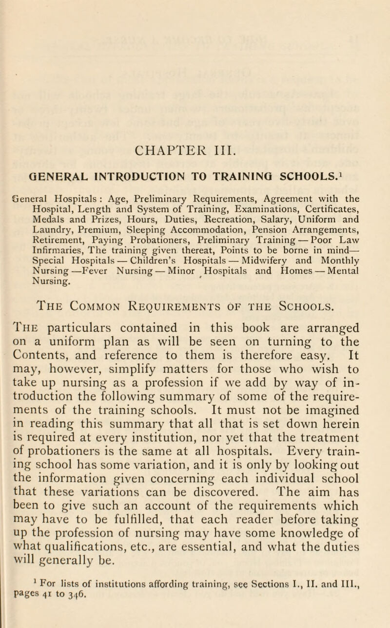 CHAPTER III. GENERAL INTRODUCTION TO TRAINING SCHOOLS.1 General Hospitals : Age, Preliminary Requirements, Agreement with the Hospital, Length and System of Training, Examinations, Certificates, Medals and Prizes, Hours, Duties, Recreation, Salary, Uniform and Laundry, Premium, Sleeping Accommodation, Pension Arrangements, Retirement, Paying Probationers, Preliminary Training — Poor Law Infirmaries, The training given thereat, Points to be borne in mind— Special Hospitals — Children’s Hospitals — Midwifery and Monthly Nursing—Fever Nursing — Minor Hospitals and Homes — Mental Nursing. The Common Requirements of the Schools. The particulars contained in this book are arranged on a uniform plan as will be seen on turning to the Contents, and reference to them is therefore easy. It may, however, simplify matters for those who wish to take up nursing as a profession if we add by way of in¬ troduction the following summary of some of the require¬ ments of the training schools. It must not be imagined in reading this summary that all that is set down herein is required at every institution, nor yet that the treatment of probationers is the same at all hospitals. Every train¬ ing school has some variation, and it is only by looking out the information given concerning each individual school that these variations can be discovered. The aim has been to give such an account of the requirements which may have to be fulfilled, that each reader before taking up the profession of nursing may have some knowledge of what qualifications, etc., are essential, and what the duties will generally be. 1 For lists of institutions affording training, see Sections I., II. and III., pages 41 to 346.