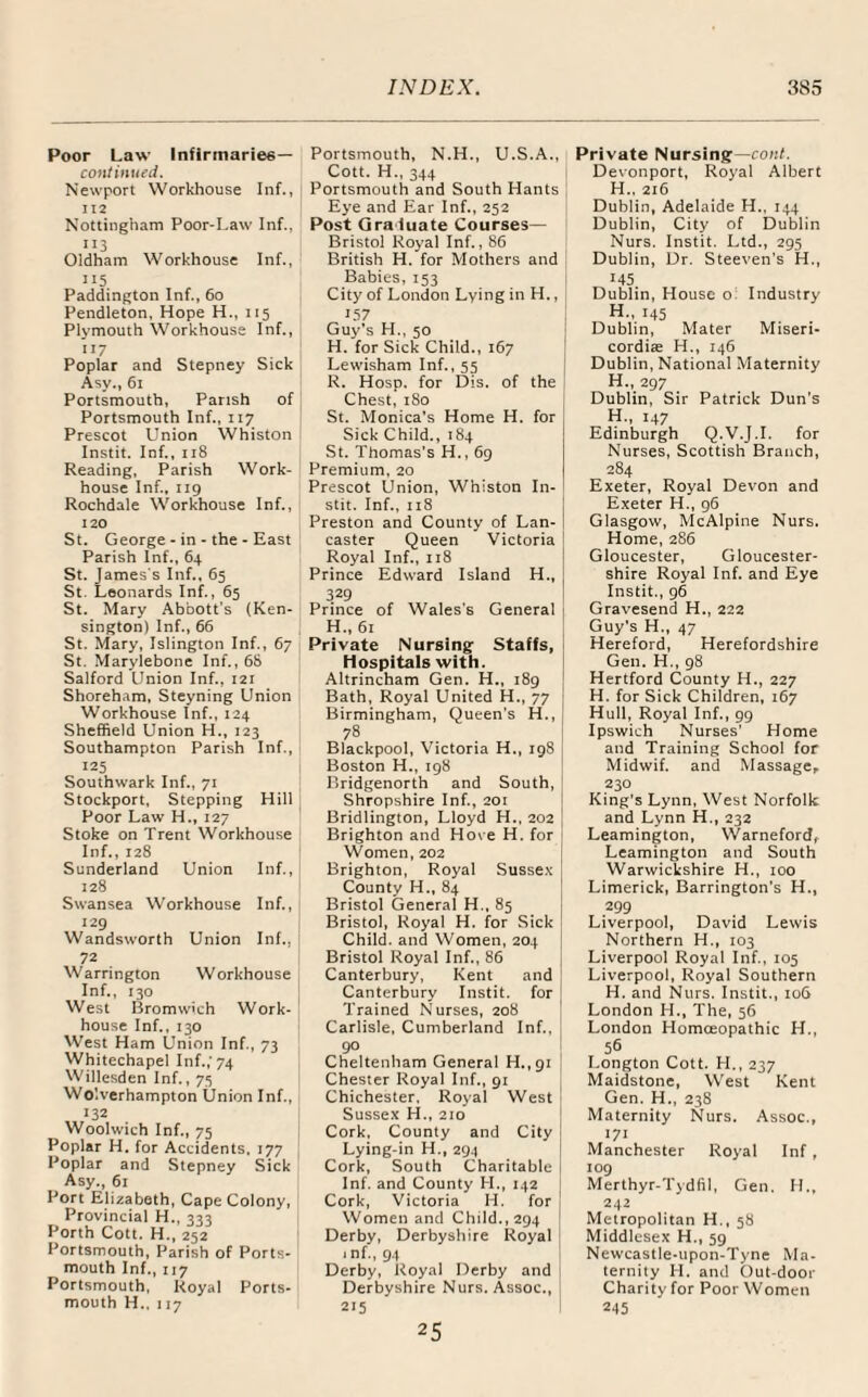 Poor Law Infirmaries— continued. Newport Workhouse Inf., 112 Nottingham Poor-Law Inf.. 113 Oldham Workhouse Inf., ”5 Paddington Inf., 60 Pendleton, Hope H., 115 Plymouth Workhouse Inf., ”7 Poplar and Stepney Sick Asy., 61 Portsmouth, Parish of Portsmouth Inf., 117 Prescot Union Whiston Instit. Inf., 118 Reading, Parish Work- house Inf., 119 Rochdale Workhouse Inf., 120 St. George - in - the - East Parish Inf., 64 St. James's Inf., 65 St. Leonards Inf., 65 St. Mary Abbott’s (Ken¬ sington) Inf., 66 St. Mary, Islington Inf., 67 St. Marylebone Inf., 68 Salford Union Inf., 121 Shoreham, Steyning Union Workhouse Inf., 124 Sheffield Union H., 123 Southampton Parish Inf., 125 Southwark Inf., 71 Stockport, Stepping Hill Poor Law H., 127 Stoke on Trent Workhouse Inf., 128 Sunderland Union Inf., 128 Swansea Workhouse Inf., 129 Wandsworth Union Inf., 72 Warrington Workhouse Inf., 130 West Bromwich Work- house Inf., 130 West Ham Union Inf., 73 Whitechapel Inf.; 74 Willesden Inf., 75 Wolverhampton Union Inf., 132 Woolwich Inf., 75 Poplar H. for Accidents, 177 Poplar and Stepney Sick Asy., 61 Port Elizabeth, Cape Colony, Provincial H., 333 Forth Cott. H., 252 Portsmouth, Parish of Ports¬ mouth Inf., 117 Portsmouth, Royal Ports¬ mouth H., 117 Portsmouth, N.H., U.S.A., Cott. H., 344 Portsmouth and South Hants Eye and Ear Inf., 252 Post Graduate Courses— Bristol Royal Inf., 86 British H. for Mothers and Babies, 153 City of London Lying in H., 157 Guy’s H., 50 H. for Sick Child., 167 Lewisham Inf., 55 R. Hosp. for Dis. of the Chest, 180 St. Monica’s Home H. for Sick Child., 184 St. Thomas’s H., 69 Premium, 20 Prescot Union, Whiston In¬ stit. Inf., 118 Preston and County of Lan¬ caster Queen Victoria Royal Inf., 118 Prince Edward Island H„ 329 Prince of Wales's General H„ 61 Private Nursing Staffs, Hospitals with. Altrincham Gen. H., 189 Bath, Royal United H., 77 Birmingham, Queen’s H., 78 Blackpool, Victoria H., 198 Boston H., 198 Bridgenorth and South, Shropshire Inf., 201 Bridlington, Lloyd H., 202 Brighton and Hove H. for Women, 202 Brighton, Royal Sussex County H., 84 Bristol General H., 85 Bristol, Royal H. for Sick Child, and Women, 204 Bristol Royal Inf., 86 Canterbury, Kent and Canterbury Instit. for Trained Nurses, 208 Carlisle, Cumberland Inf., 90 Cheltenham General H.,91 Chester Royal Inf., 91 Chichester, Royal West Sussex H., 210 Cork, County and City Lying-in H., 294 Cork, South Charitable Inf. and County H., 142 Cork, Victoria H. for Women and Child., 294 Derby, Derbyshire Royal .nf,, 94 Derby, Royal Derby and Derbyshire Nurs. Assoc., 215 Private Nursing— cont. Devonport, Royal Albert H., 216 Dublin, Adelaide H., 144 Dublin, City of Dublin Nurs. Instit. Ltd., 295 Dublin, Dr. Steeven’s H., 145 Dublin, House o Industry H., 145 Dublin, Mater Miseri- cordite H., 146 Dublin, National Maternity H., 297 Dublin, Sir Patrick Dun’s H., 147 Edinburgh Q.V.J.I. for Nurses, Scottish Branch, 284 Exeter, Royal Devon and Exeter H., 96 Glasgow, McAlpine Nurs. Home, 286 Gloucester, Gloucester¬ shire Royal Inf. and Eye Instit., 96 Gravesend H., 222 Guy's H., 47 Hereford, Herefordshire Gen. H., 98 Hertford County H., 227 H. for Sick Children, 167 Hull, Royal Inf., 99 Ipswich Nurses' Home and Training School for Midwif. and Massage, 230 King’s Lynn, West Norfolk and Lynn H., 232 Leamington, Warneford, Leamington and South Warwickshire H., 100 Limerick, Barrington's H., 299 Liverpool, David Lewis Northern H., 103 Liverpool Royal Inf., 105 Liverpool, Royal Southern H. and Nurs. Instit., 106 London H., The, 56 London Homoeopathic H., 56 I. ongton Cott. H., 237 Maidstone, West Kent Gen. H., 238 Maternity Nurs. Assoc., 171 Manchester Royal Inf, 109 Merthyr-Tydfil, Gen. H., 242 Metropolitan H., 58 Middlesex H., 59 Newcastle-upon-Tyne Ma¬ ternity PI. and Out-door Charity for Poor Women 245 25