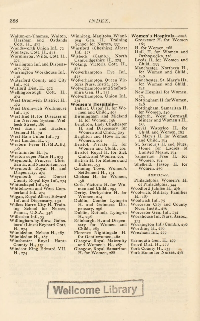 Walton-on-Thames, Walton, Hersham and Oatlands Cott. H„ 271 Wandsworth Union Inf., 72 Wantage, Cott. H., 271 Warminster, Wilts, Cott. H., 271 Warrington Inf. and Dispens¬ ary, 272 Warrington Workhouse Inf., 130 Waterford County and City Inf., 302 Watford Dist. H., 272 Wellingborough Cott. H., 272 West Bromwieh District H., 272 West Bromwich Workhouse Inf., 130 West End H. for Diseases of the Nervous System, Wel- beck Street, 186 West Ham and Eastern General H., 72 West Ham Union Inf., 73 West London H., 73 Western Fever H. (M.A.B.), 306 Westminster H., 74 Weston-super-Mare H., 273 Weymouth, Princess Chris¬ tian H. and Sanatorium, 274 Weymouth Royal H. and Dispensary, 274 Weymouth and Dorset County Royal Eye Inf., 274 ] Whitechapel Inf., 74 Whitehaven and West Cum¬ berland Inf., 274 Wigan, Royal Albert Edward Inf. and Dispensary, 130 Wilkes Barre City H. Train¬ ing School for Nurses, Penna., U.S.A., 346 Willesden Inf., 75 Willingham-by-Stow, Gains- boro' (Lines) Reynard Cott. H., 274 Wimbledon, Nelson H., 187 Wimbledon H., 187 Winchester Royal Hants County H., 731 Windsor King Edward VII. H., 274 Winnipeg, Manitoba, Winni¬ peg Gen. H. Training School for Nurses, 331 Winsford (Cheshire), Albert Inf., 275 Wisbeck (Camb.), North Cambridgeshire H., 275 Woking, Victoria Cott. H., 275 Wolverhampton Eye Inf., 275 Wolverhampton, Queen Vic¬ toria Nurs. Instit., 276 Wolverhampton and Stafford¬ shire Gen. H., 131 Wolverhampton, Union Inf., 132 Women’s Hospitals— Belfast, Ulster H. for Wo¬ men and Child., 293 Birmingham and Midland H. for Women, 196 Brighton, Lady Chichester H. and Dispensary for Women and Child., 203 Brighton and Hove H. for Women, 202 Bristol, Private H. for Women and Child., 204 Bristol Royal H. for Sick Child, and Women, 204 British PI. for Mothers and Babies, 153 Canning Town, Women’s Settlement H., 154 Chelsea H. for Women, 156 Cork, Victoria H. for Wo¬ men and Child., 294 Derby, Derbyshire H. for Women, 214 Dublin, Combe Lying-in H. and Guinness Dis¬ pensary, 296 Dublin, Rotunda Lying-in H„ 298 Edinburgh, H. and Dispen¬ sary for Women and Child., 283 Florence Nightingale H. for Gentlewomen, 162 Glasgow Royal Maternity and Women's H., 287 Glasgow, Royal Samaritan H. for Women, 288 Women’s Hospitals—cont. Grosvenor H. for Women 163 H. for Women, 168 Hull, H. for Women and Orthopatdics, 228 Leeds, H. for Women and Child., 233 Manchester, Northern H., for Women and Child., 240 Manchester, St. Mary's Hs. for Women and Child., 241 New Hospital for Women, 174 Nottingham H.forWomen, 248 Nottingham, Samaritan H. for Women, 249 Redruth, West Cornwall Miners’and Women's H., 253 Royal Waterloo H. for Child, and Women, 182 St. Mary's H. for Women and Child., 184 St. Saviour's H. and Nurs. Home for Ladies of Limited Means, 184 Samaritan Free H. for Women, 184 Sheffield, Jessop H. for Women, 259 American. Philadelphia Women's H. of Philadelphia, 344 Woodford Jubilee H., 276 Woolwich, Military Families H., 187 Woolwich Inf., 75 Worcester City and County Nurs. Instit., 276 Worcester Gen. Inf., 132 Workhouse Inf. Nurs. Assoc., 373 - „ Workington Inf. (Cumb.), 276 Worthing H., 276 Wrexham Inf., 277 Yarmouth Gen. H., 177 Yeovil Dist. H., 278 York County H., 133 York Home for Nurses, 278 | Wellcome Library