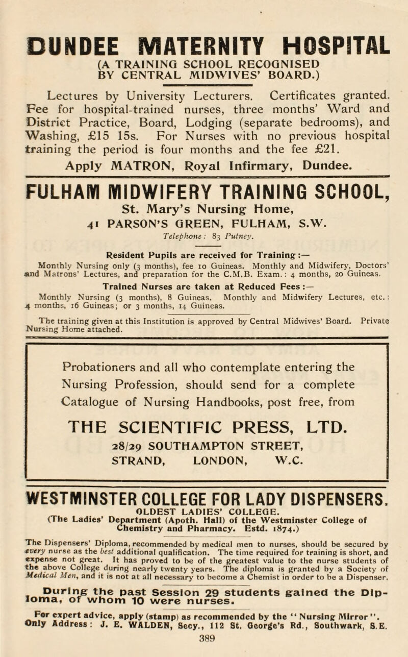 DUNDEE MATERNITY HOSPITAL (A TRAINING SCHOOL RECOGNISED BY CENTRAL MIDWIVES’ BOARD.) Lectures by University Lecturers. Certificates granted. Fee for hospital-trained nurses, three months’ Ward and District Practice, Board, Lodging (separate bedrooms), and Washing, £15 15s. For Nurses with no previous hospital training the period is four months and the fee £21. Apply MATRON, Royal Infirmary, Dundee. FULHAM MIDWIFERY TRAINING SCHOOL, St. Mary’s Nursing Home, 41 PARSON’S GREEN, FULHAM, S.W. Telephone: 83 Putney. Resident Pupils are received for Training:— Monthly Nursing only (3 months), fee 10 Guineas. Monthly and Midwifery, Doctors’ and Matrons’ Lectures, and preparation for the C.M.B. Exam. : 4 months, 20 Guineas. Trained Nurses are taken at Reduced Fees :— Monthly Nursing (3 months), 8 Guineas. Monthly and Midwifery Lectures, etc.: 4 months, 16 Guineas; or 3 months, 14 Guineas. The training given at this Institution is approved by Central Midwives’ Board. Private Nursing Home attached. Probationers and all who contemplate entering the Nursing Profession, should send for a complete Catalogue of Nursing Handbooks, post free, from THE SCIENTIFIC PRESS, LTD. 28/29 SOUTHAMPTON STREET, STRAND, LONDON, W.C. WESTMINSTER COLLEGE FOR LADY DISPENSERS. OLDEST LADIES’ COLLEGE. (The Ladies’ Department (Apoth. Hall) of the Westminster College of Chemistry and Pharmacy. Estd. 1874.) The Dispensers’ Diploma, recommended by medical men to nurses, should be secured by every nurse as the best additional qualification. The time required for training is short, and expense not great. It has proved to be of the greatest value to the nurse students of above College during nearly twenty years. The diploma is granted by a Society of Medical Men, and it is not at all necessary to become a Chemist in order to be a Dispenser. During the past Session 29 students gialned the Dip¬ loma, of whom 10 were nurses. For expert advice, apply (stamp) as recommended by the “ Nursing Mirror ”. Only Address: J. E. WALDEN, Secy., 112 St. George’s Rd., Southwark, S.E.