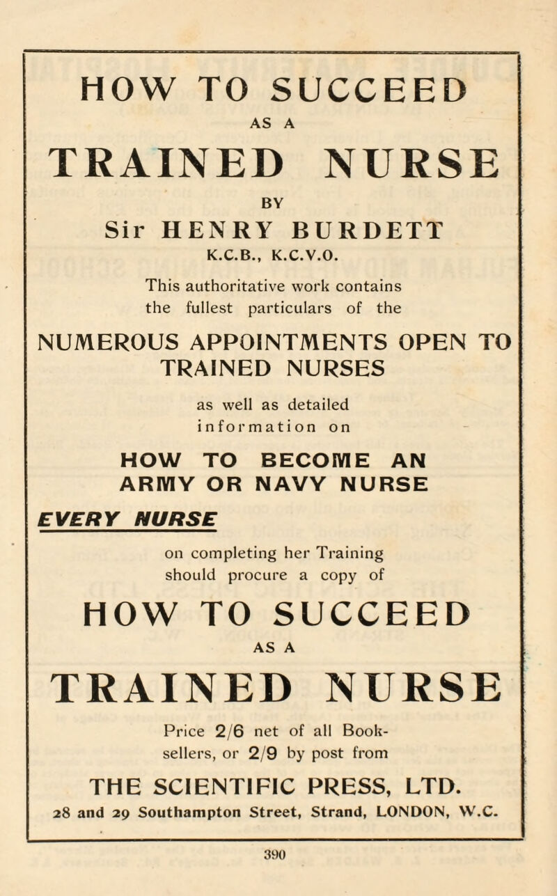 HOW TO SUCCEED AS A TRAINED NURSE BY Sir HENRY BURDETT K.C.B., K.C.V.O. This authoritative work contains the fullest particulars of the NUMEROUS APPOINTMENTS OPEN TO TRAINED NURSES as well as detailed information on HOW TO BECOME AN ARMY OR NAVY NURSE EVERY NURSE on completing her Training should procure a copy of HOW TO SUCCEED AS A TRAINED NURSE Price 2/6 net of all Book¬ sellers, or 2/9 by post from THE SCIENTIFIC PRESS, LTD. 28 and 29 Southampton Street, Strand, LONDON, W.C.