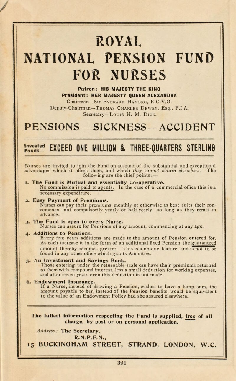 ROYAL NATIONAL PENSION FUND FOR NURSES Patron: HIS MAJESTY THE KING President: HER MAJESTY QUEEN ALEXANDRA Chairman—Sir Everard Hambro, K.C.V.O. Deputy-Chairman—Thomas Charles Dewey, Esq., F.I.A. Secretary—Louis H. M. Dick. PENSIONS —SICKNESS —ACCIDENT Ss- EXCEED ONE MILLION & THREE-QUARTERS STERLING Nurses are invited to join the Fund on account of the substantial and exceptional advantages which it offers them, and which they cannot obtain elsewhere. The following are the chief points:— 1. The Fund is Mutual and essentially Co-operative. No commission is paid to agents. In the case of a commercial office this is a necessary expenditure. 2. Easy Payment of Premiums. Nurses can pay their premiums monthly or otherwise as best suits their con¬ venience—not compulsorily yearly or half-yearly—so long as they remit in advance. 3. The Fund is open to every Nurse. Nurses can assure for Pensions of any amount, commencing at any age. 4. Additions to Pensions. Every five years additions are made to the amount of Pension entered for. As each increase is in the form of an additional fixed Pension the guaranteed amount thereby becomes greater. Ibis is a unique feature, and is not to be found in any other office which grants Annuities. 5. An Investment and Savings Bank. Those entering under the returnable scale can have their premiums returned to ihem with compound interest, less a small deduction for working expenses, and after seven years even this deduction is not made. 6. Endowment Insurance. If a Nurse, instead of drawing a Pension, wishes to have a lump sum, the amount payable to her, instead of the Pension benefits, would be equivalent to the value of an Endowment Policy had she assured elsewhere. The fullest Information respecting the Fund is supplied, free of all charge, by post or on personal application. Address: The Secretary, R.N.P. F.N., 15 BUCKINGHAM STREET, STRAND, LONDON, W.C.