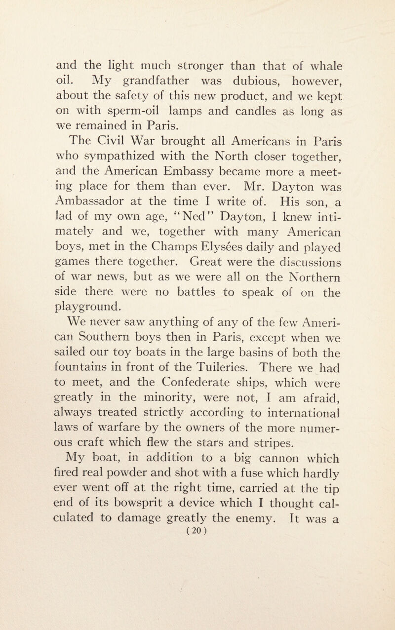 and the light much stronger than that of whale oil. My grandfather was dubious, however, about the safety of this new product, and we kept on with sperm-oil lamps and candles as long as we remained in Paris. The Civil War brought all Americans in Paris who sympathized with the North closer together, and the American Embassy became more a meet¬ ing place for them than ever. Mr. Dayton was Ambassador at the time I write of. His son, a lad of my own age, “Ned” Dayton, I knew inti¬ mately and we, together with many American boys, met in the Champs Elysees daily and played games there together. Great were the discussions of war news, but as we were all on the Northern side there were no battles to speak of on the playground. We never saw anything of any of the few Ameri¬ can Southern boys then in Paris, except when we sailed our toy boats in the large basins of both the fountains in front of the Tuileries. There we had to meet, and the Confederate ships, which were greatly in the minority, were not, I am afraid, always treated strictly according to international laws of warfare by the owners of the more numer¬ ous craft which flew the stars and stripes. My boat, in addition to a big cannon which fired real powder and shot with a fuse which hardly ever went off at the right time, carried at the tip end of its bowsprit a device which I thought cal¬ culated to damage greatly the enemy. It was a