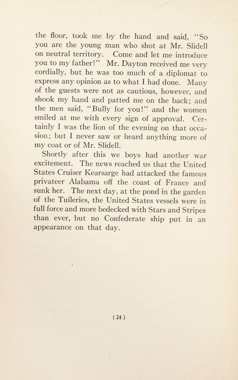 the floor, took me by the hand and said, “So you are the young man who shot at Mr. Slidell on neutral territory. Come and let me introduce you to my father! Mr. Dayton received me very cordially, but he was too much of a diplomat to express any opinion as to what I had done. Many of the guests were not as cautious, however, and shook my hand and patted me on the back; and the men said, “Bully for you!” and the women smiled at me with every sign of approval. Cer¬ tainly I was the lion of the evening on that occa¬ sion; but I never saw or heard anything more of my coat or of Mr. Slidell. Shortly after this we boys had another war excitement. The news reached us that the United States Cruiser Kearsarge had attacked the famous privateer Alabama off the coast of France and sunk her. The next day, at the pond in the garden of the Fuileries, the United States vessels were in full force and more bedecked with Stars and Stripes than ever, but no Confederate ship put in an appearance on that day. 4
