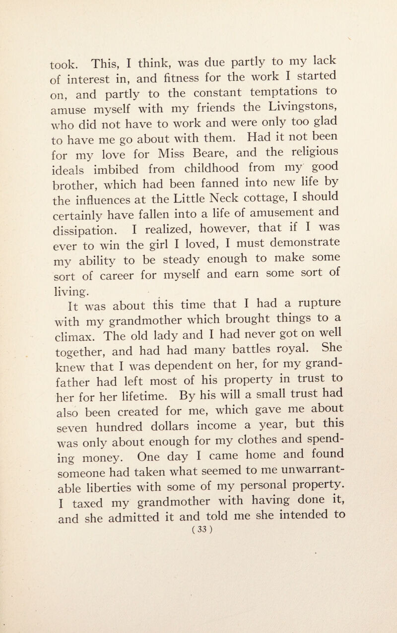 took. This, I think, was due partly to my lack of interest in, and fitness for the work I started on, and partly to the constant temptations to amuse myself with my friends the Livingstons, who did not have to work and were only too glad to have me go about with them. Had it not been for my love for Miss Beare, and the religious ideals imbibed from childhood from my good brother, which had been fanned into new life by the influences at the Little Neck cottage, I should certainly have fallen into a life of amusement and dissipation. I realized, however, that if I was ever to win the girl I loved, I must demonstrate my ability to be steady enough to make some sort of career for myself and earn some sort of living. It was about this time that I had a rupture with my grandmother which brought things to a climax. The old lady and I had never got on well together, and had had many battles royal. She knew that I was dependent on her, for my grand¬ father had left most of his property in trust to her for her lifetime. By his will a small trust had also been created for me, which gave me about seven hundred dollars income a year, but this was only about enough for my clothes and spend¬ ing money. One day I came home and found someone had taken what seemed to me unwarrant¬ able liberties with some of my personal property. I taxed my grandmother with having done it, and she admitted it and told me she intended to