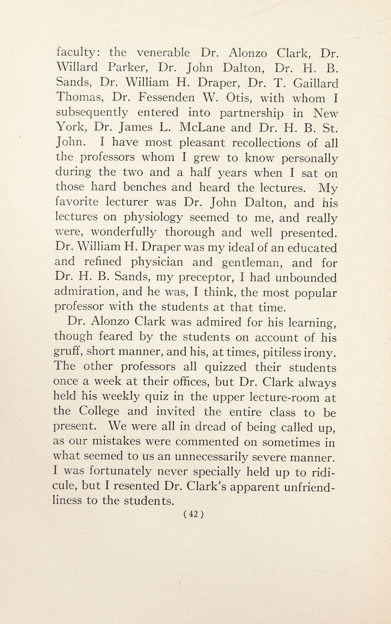 faculty: the venerable Dr. Alonzo Clark, Dr. Willard Parker, Dr. John Dalton, Dr. H. B. Sands, Dr. William H. Draper, Dr. T. Gaillard Thomas, Dr. Fessenden W. Otis, with whom I subsequently entered into partnership in New York, Dr. James L. McLane and Dr. H. B. St. John. I have most pleasant recollections of all the professors whom I grew to know personally during the two and a half years when I sat on those hard benches and heard the lectures. My favorite lecturer was Dr, John Dalton, and his lectures on physiology seemed to me, and really were, wonderfully thorough and well presented. Dr. William H. Draper was my ideal of an educated and refined physician and gentleman, and for Dr. H. B. Sands, my preceptor, I had unbounded admiration, and he was, I think, the most popular professor with the students at that time. Dr. Alonzo Clark was admired for his learning, though feared by the students on account of his gruff, short manner, and his, at times, pitiless irony. The other professors all quizzed their students once a week at their offices, but Dr. Clark always held his weekly quiz in the upper lecture-room at the College and invited the entire class to be present. We were all in dread of being called up, as our mistakes were commented on sometimes in what seemed to us an unnecessarily severe manner. I was fortunately never specially held up to ridi¬ cule, but I resented Dr. Clark’s apparent unfriend¬ liness to the students.