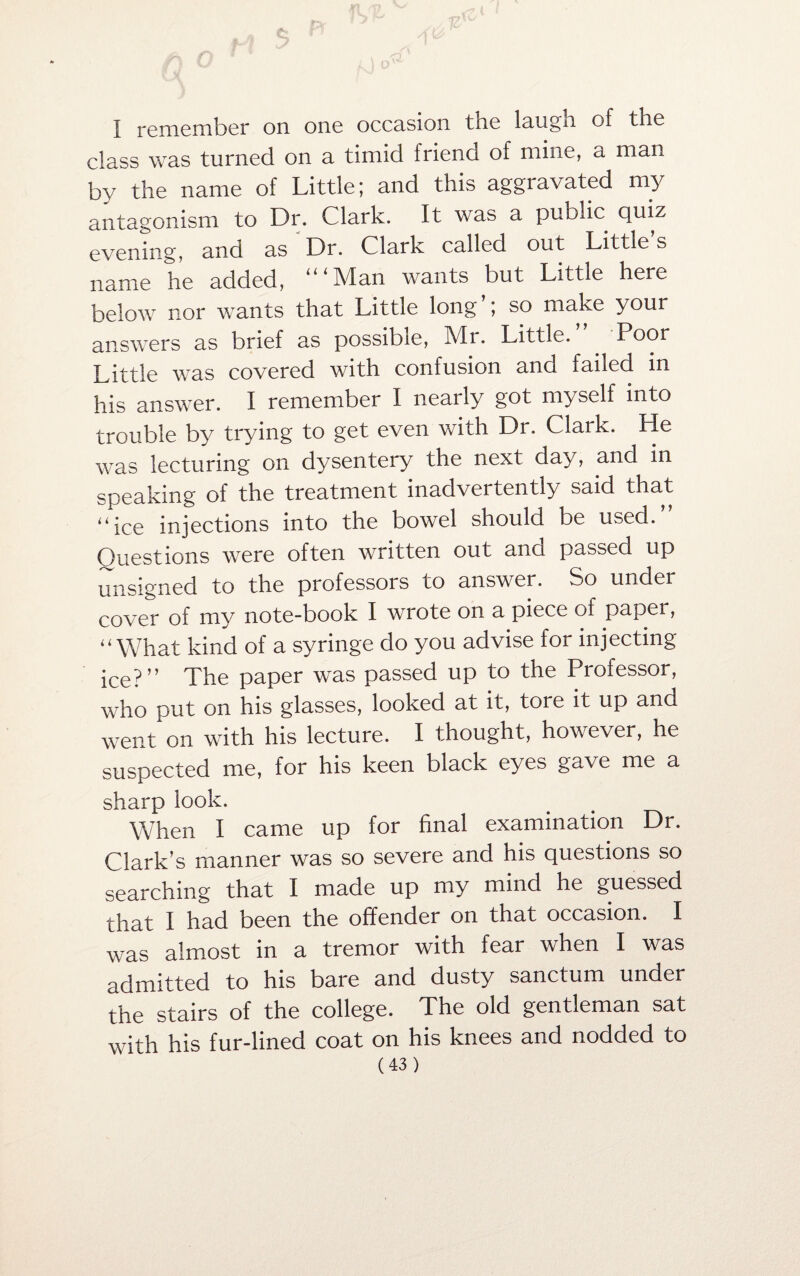 I remember on one occasion the laugn of the class was turned on a timid friend of mine, a man by the name of Little; and this aggravated my antagonism to Dr. Clark. It was a public quiz evening, and as Dr. Clark called out Little’s name he added, ‘“Man wants but Little here below nor wants that Little long ; so make your answers as brief as possible, Mi. Little. Poor Little was covered with confusion and failed in his answer. I remember I neaily got myself into trouble by trying to get even with Dr. Clark. He was lecturing on dysentery the next day, and in speaking of the treatment inadvertently said that ‘‘ice injections into the bowel should be used.” Questions were often written out and passed up unsigned to the professors to answer. So under cover of my note-book I wrote on a piece of paper, “What kind of a syringe do you advise for injecting ice?” The paper was passed up to the Professor, who put on his glasses, looked at it, tore it up and went on with his lecture. I thought, however, he suspected me, for his keen black eyes gave me a sharp look. When I came up for final examination Dr. Clark’s manner was so severe and his questions so searching that I made up my mind he guessed that I had been the offender on that occasion. I was almost in a tremor with fear when I was admitted to his bare and dusty sanctum under the stairs of the college. The old gentleman sat with his fur-lined coat on his knees and nodded to