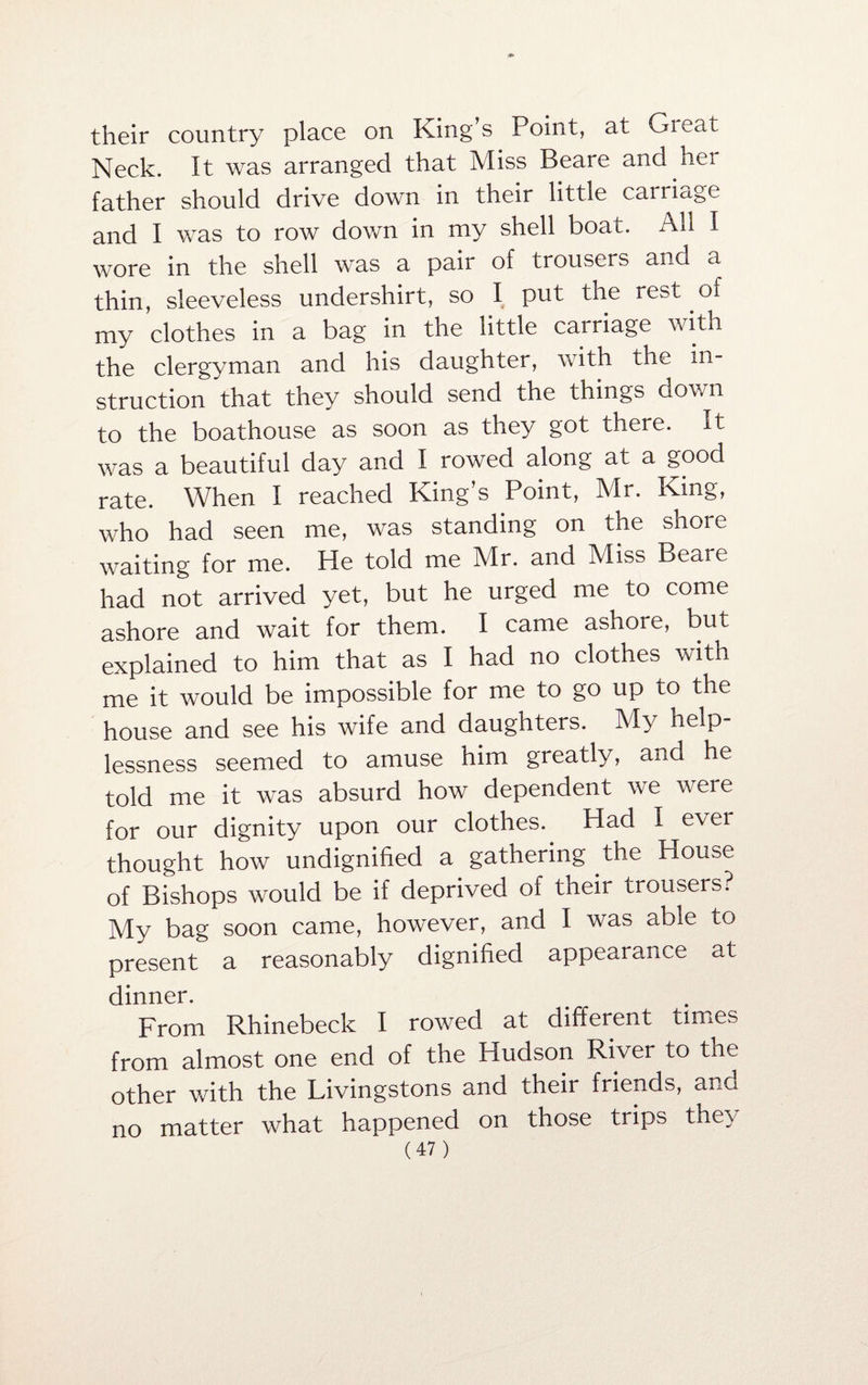 their country place on King s Point, at Great Neck. It was arranged that Miss Beare and her father should drive down in their little carriage and I was to row down in my shell boat. All I wore in the shell was a pair of trousers and a thin, sleeveless undershirt, so I put the lest.oi my clothes in a bag in the little carriage with the clergyman and his daughter, with the in¬ struction that they should send the things down to the boathouse as soon as they got there. It was a beautiful day and I rowed along at a good rate. When I reached King’s Point, Mr. King, who had seen me, was standing on the shoie waiting for me. He told me Mr. and Miss Beare had not arrived yet, but he urged me to come ashore and wait for them. I came ashore, but explained to him that as I had no clothes with me it would be impossible for me to go up to the house and see his wife and daughters. My help¬ lessness seemed to amuse him greatly, and he told me it was absurd how dependent we were for our dignity upon our clothes.. Had I ever thought how undignified a gathering the House of Bishops would be if deprived of their trousers? My bag soon came, however, and I was able to present a reasonably dignified appearance at dinner. From Rhinebeck I rowed at different times from almost one end of the Hudson River to the other with the Livingstons and their friends, and no matter what happened on those trips they