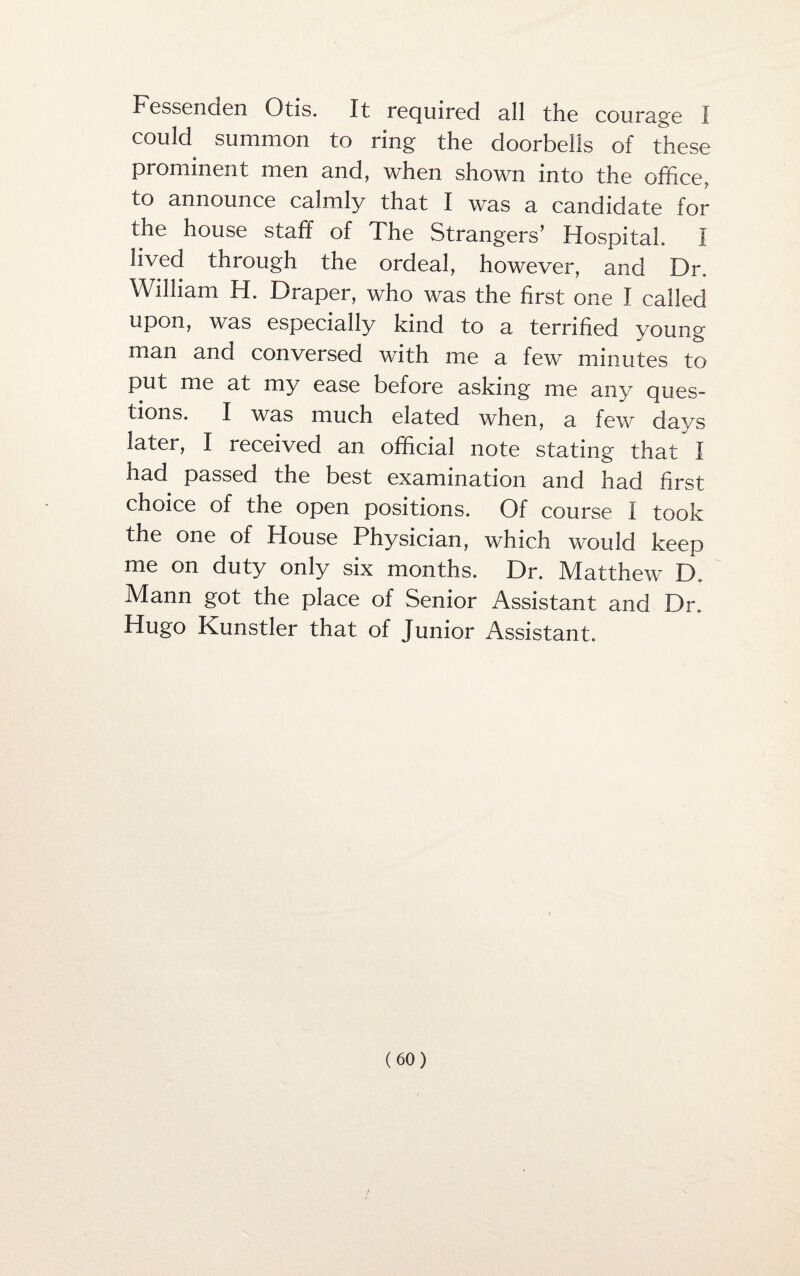 Fessenaen Otis. It required all the courage I could summon to ring the doorbells of these prominent men mi cl, when shown into the office, to announce calmly that I was a candidate for the house staff of The Strangers’ Hospital. I lived through the ordeal, however, and Dr. William H. Draper, who was the first one I called upon, was especially kind to a terrified young man and conversed with me a few minutes to put me at my ease before asking me any ques¬ tions. I was much elated when, a few days later, I received an official note stating that I had passed the best examination and had first choice of the open positions. Of course I took the one of House Physician, which would keep me on duty only six months. Dr. Matthew D. Mann got the place of Senior Assistant and Dr. Hugo Kunstler that of Junior Assistant.