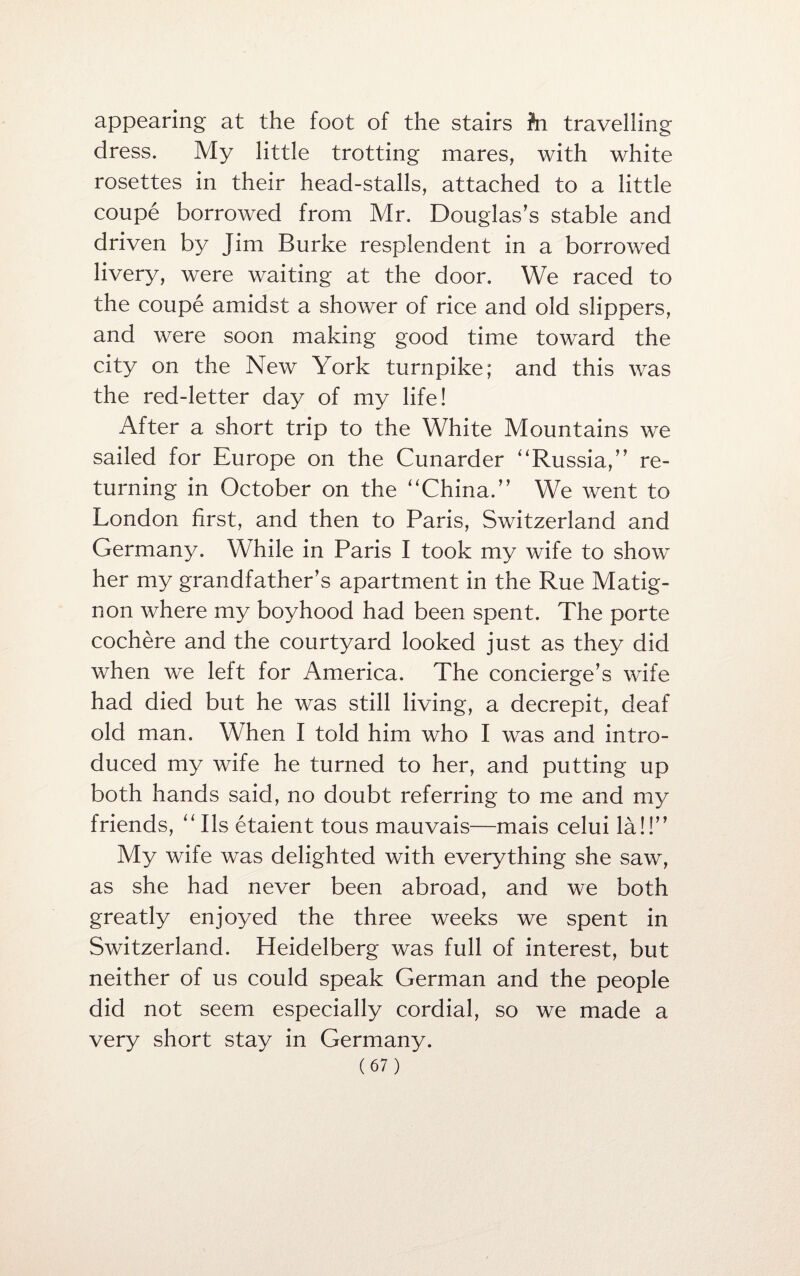 appearing at the foot of the stairs Jn travelling dress. My little trotting mares, with white rosettes in their head-stalls, attached to a little coupe borrowed from Mr. Douglas’s stable and driven by Jim Burke resplendent in a borrowed livery, were waiting at the door. We raced to the coupe amidst a shower of rice and old slippers, and were soon making good time toward the city on the New York turnpike; and this was the red-letter day of my life! After a short trip to the White Mountains we sailed for Europe on the Cunarder “Russia,” re¬ turning in October on the “China.” We went to London first, and then to Paris, Switzerland and Germany. While in Paris I took my wife to show her my grandfather’s apartment in the Rue Matig- non where my boyhood had been spent. The porte cochere and the courtyard looked just as they did when we left for America. The concierge’s wife had died but he was still living, a decrepit, deaf old man. When I told him who I was and intro¬ duced my wife he turned to her, and putting up both hands said, no doubt referring to me and my friends, “ Ils etaient tous mauvais—mais celui la!!” My wife was delighted with everything she saw, as she had never been abroad, and we both greatly enjoyed the three weeks we spent in Switzerland. Heidelberg was full of interest, but neither of us could speak German and the people did not seem especially cordial, so we made a very short stay in Germany.