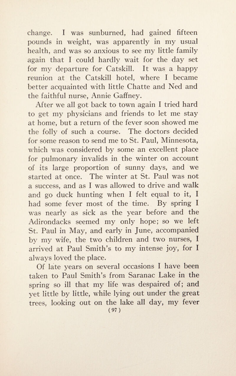 change. I was sunburned, had gained fifteen pounds in weight, was apparently in my usual health, and was so anxious to see my little family again that I could hardly wait for the day set for my departure for Catskill. It was a happy reunion at the Catskill hotel, where I became better acquainted with little Chatte and Ned and the faithful nurse, Annie Gaffney. After we all got back to town again I tried hard to get my physicians and friends to let me stay at home, but a return of the fever soon showed me the folly of such a course. The doctors decided for some reason to send me to St. Paul, Minnesota, which was considered by some an excellent place for pulmonary invalids in the winter on account of its large proportion of sunny days, and we started at once. The winter at St. Paul was not a success, and as I was allowed to drive and walk and go duck hunting when I felt equal to it, I had some fever most of the time. By spring I was nearly as sick as the year before and the Adirondacks seemed my only hope; so we left St. Paul in May, and early in June, accompanied by my wife, the two children and two nurses, I arrived at Paul Smith’s to my intense joy, for I always loved the place. Of late years on several occasions I have been taken to Paul Smith’s from Saranac Lake in the spring so ill that my life was despaired of; and yet little by little, while lying out under the great trees, looking out on the lake all day, my fever