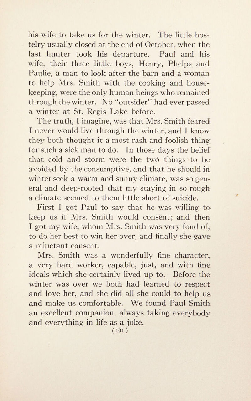 his wife to take us for the winter. The little hos¬ telry usually closed at the end of October, when the last hunter took his departure. Paul and his wife, their three little boys, Henry, Phelps and Paulie, a man to look after the barn and a woman to help Mrs. Smith with the cooking and house¬ keeping, were the only human beings who remained through the winter. No ‘ ‘outsider' ’ had ever passed a winter at St. Regis Lake before. The truth, I imagine, was that Mrs. Smith feared I never would live through the winter, and I know they both thought it a most rash and foolish thing for such a sick man to do. In those days the belief that cold and storm were the two things to be avoided by the consumptive, and that he should in winter seek a warm and sunny climate, was so gen¬ eral and deep-rooted that my staying in so rough a climate seemed to them little short of suicide. First I got Paul to say that he was willing to keep us if Mrs. Smith would consent; and then I got my wife, whom Mrs. Smith was very fond of, to do her best to win her over, and finally she gave a reluctant consent. Mrs. Smith was a wonderfully fine character, a very hard worker, capable, just, and with fine ideals which she certainly lived up to. Before the winter was over we both had learned to respect and love her, and she did all she could to help us and make us comfortable. We found Paul Smith an excellent companion, always taking everybody and everything in life as a joke. (ioi)