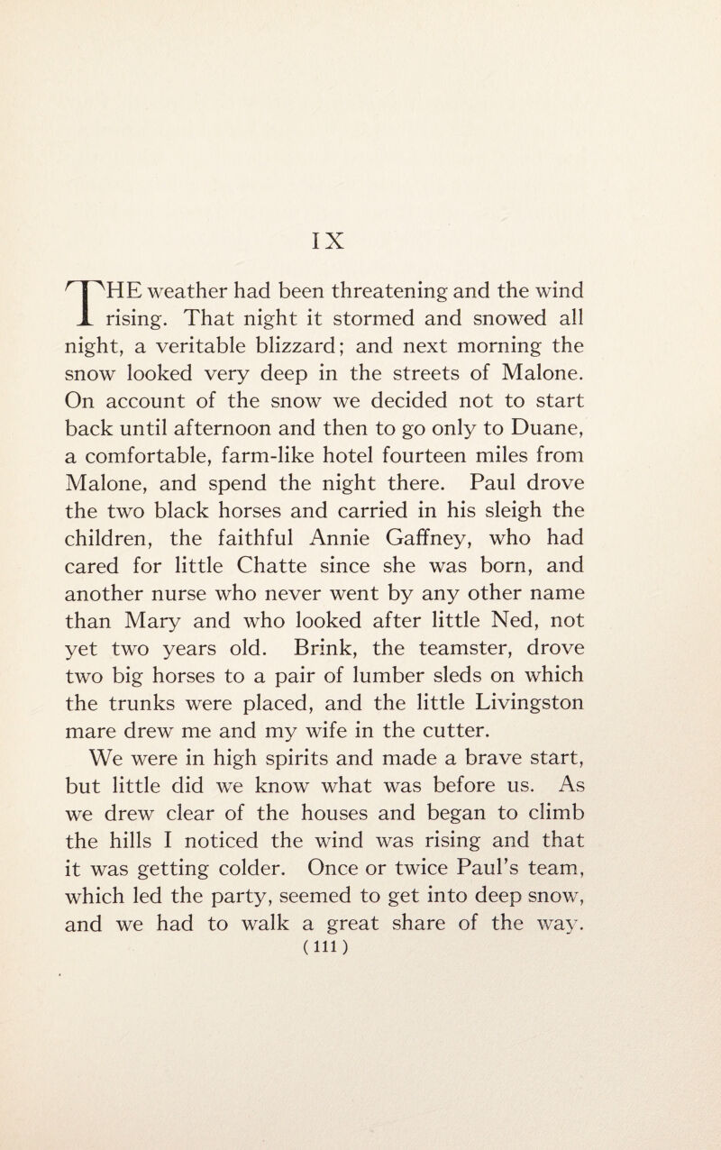 IX THE weather had been threatening and the wind rising. That night it stormed and snowed all night, a veritable blizzard; and next morning the snow looked very deep in the streets of Malone. On account of the snow we decided not to start back until afternoon and then to go only to Duane, a comfortable, farm-like hotel fourteen miles from Malone, and spend the night there. Paul drove the two black horses and carried in his sleigh the children, the faithful Annie Gaffney, who had cared for little Chatte since she was born, and another nurse who never went by any other name than Mary and who looked after little Ned, not yet two years old. Brink, the teamster, drove two big horses to a pair of lumber sleds on which the trunks were placed, and the little Livingston mare drew me and my wife in the cutter. We were in high spirits and made a brave start, but little did we know what was before us. As we drew clear of the houses and began to climb the hills I noticed the wind was rising and that it was getting colder. Once or twice Paul’s team, which led the party, seemed to get into deep snow, and we had to walk a great share of the way. (ill)