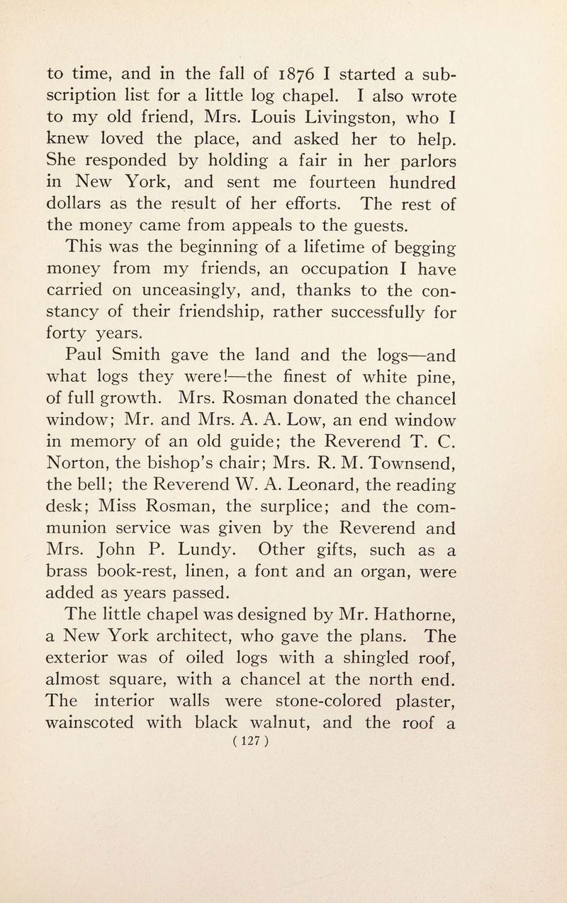 to time, and in the fall of 1876 I started a sub¬ scription list for a little log chapel. I also wrote to my old friend, Mrs. Louis Livingston, who I knew loved the place, and asked her to help. She responded by holding a fair in her parlors in New York, and sent me fourteen hundred dollars as the result of her efforts. The rest of the money came from appeals to the guests. This was the beginning of a lifetime of begging money from my friends, an occupation I have carried on unceasingly, and, thanks to the con¬ stancy of their friendship, rather successfully for forty years. Paul Smith gave the land and the logs—and what logs they were!—the finest of white pine, of full growth. Mrs. Rosman donated the chancel window; Mr. and Mrs. A. A. Low, an end window in memory of an old guide; the Reverend T. C. Norton, the bishop’s chair; Mrs. R. M. Townsend, the bell; the Reverend W. A. Leonard, the reading desk; Miss Rosman, the surplice; and the com¬ munion service was given by the Reverend and Mrs. John P. Lundy. Other gifts, such as a brass book-rest, linen, a font and an organ, were added as years passed. The little chapel was designed by Mr. Hathorne, a New York architect, who gave the plans. The exterior was of oiled logs with a shingled roof, almost square, with a chancel at the north end. The interior walls were stone-colored plaster, wainscoted with black walnut, and the roof a