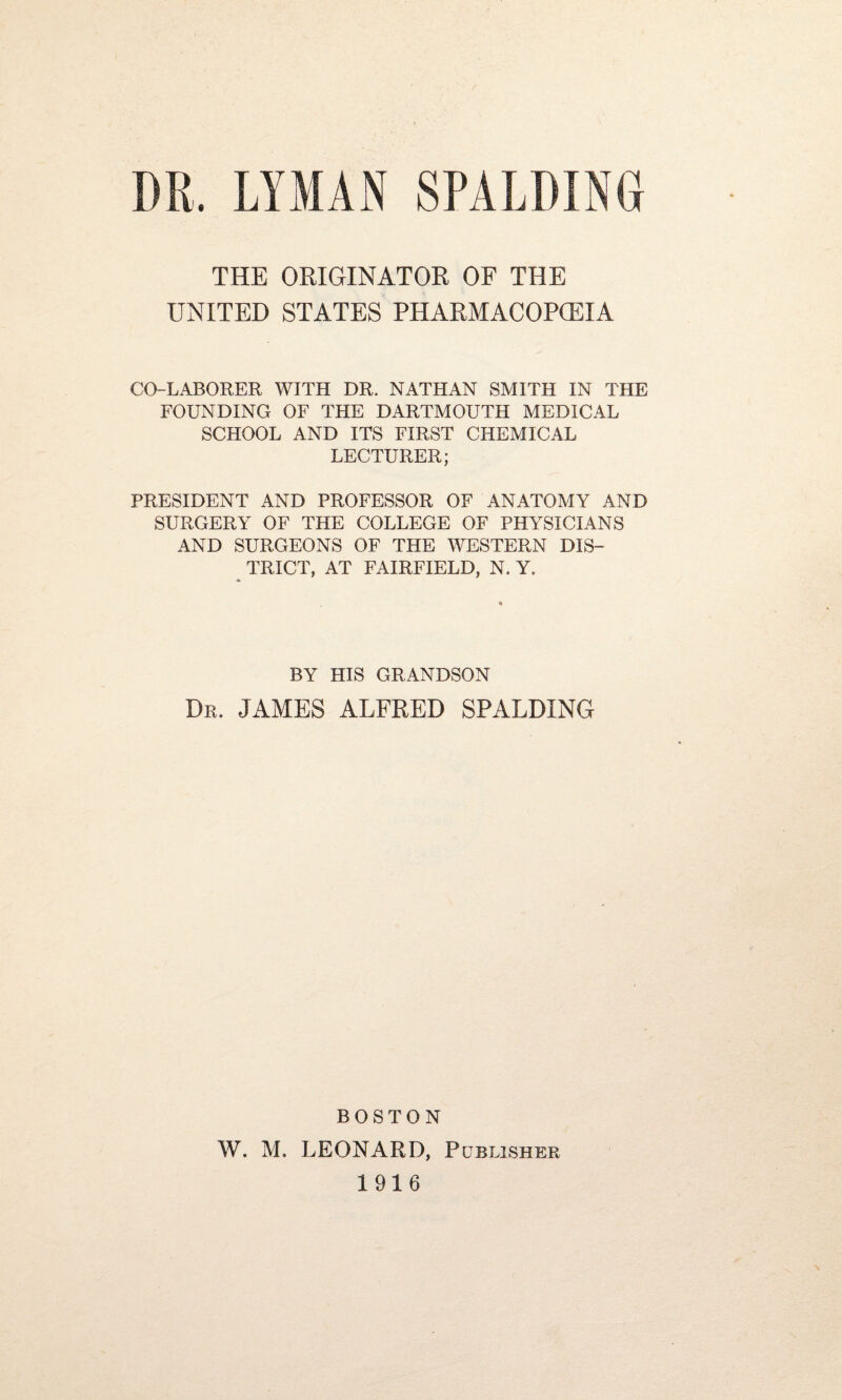 THE ORIGINATOR OF THE UNITED STATES PHARMACOPGEIA CO-LABORER WITH DR. NATHAN SMITH IN THE FOUNDING OF THE DARTMOUTH MEDICAL SCHOOL AND ITS FIRST CHEMICAL LECTURER; PRESIDENT AND PROFESSOR OF ANATOMY AND SURGERY OF THE COLLEGE OF PHYSICIANS AND SURGEONS OF THE WESTERN DIS¬ TRICT, AT FAIRFIELD, N. Y. BY HIS GRANDSON Dr. JAMES ALFRED SPALDING BOSTON W. M. LEONARD, Publisher 1916