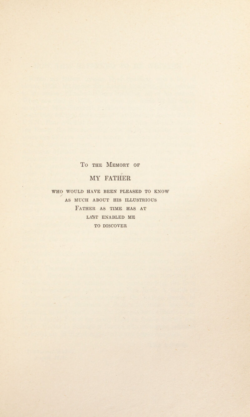 To the Memory of MY FATHER WHO WOULD HAVE BEEN PLEASED TO KNOW AS MUCH ABOUT HIS ILLUSTRIOUS Father as time has at LAST ENABLED ME TO DISCOVER