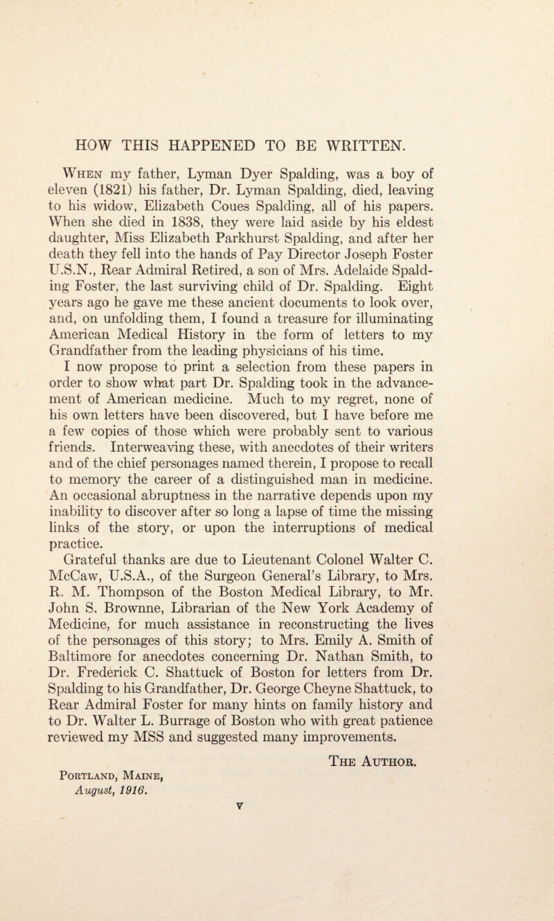 HOW THIS HAPPENED TO BE WRITTEN. When my father, Lyman Dyer Spalding, was a boy of eleven (1821) his father, Dr. Lyman Spalding, died, leaving to his widow, Elizabeth Cones Spalding, all of his papers. When she died in 1838, they were laid aside by his eldest daughter, Miss Elizabeth Parkhurst Spalding, and after her death they fell into the hands of Pay Director Joseph Foster U.S.N., Rear Admiral Retired, a son of Mrs. Adelaide Spald¬ ing Foster, the last surviving child of Dr. Spalding. Eight, years ago he gave me these ancient documents to look over, and, on unfolding them, I found a treasure for illuminating American Medical History in the form of letters to my Grandfather from the leading physicians of his time. I now propose to print a selection from these papers in order to show what part Dr. Spalding took in the advance¬ ment of American medicine. Much to my regret, none of his own letters have been discovered, but I have before me a few copies of those which were probably sent to various friends. Interweaving these, with anecdotes of their writers and of the chief personages named therein, I propose to recall to memory the career of a distinguished man in medicine. An occasional abruptness in the narrative depends upon my inability to discover after so long a lapse of time the missing links of the story, or upon the interruptions of medical practice. Grateful thanks are due to Lieutenant Colonel Walter C. McCaw, U.S.A., of the Surgeon General’s Library, to Mrs. R. M. Thompson of the Boston Medical Library, to Mr. John S. Brownne, Librarian of the New York Academy of Medicine, for much assistance in reconstructing the lives of the personages of this story; to Mrs. Emily A. Smith of Baltimore for anecdotes concerning Dr. Nathan Smith, to Dr. Frederick C. Shat.tuck of Boston for letters from Dr. Spalding to his Grandfather, Dr. George Cheyne Shattuck, to Rear Admiral Foster for many hints on family history and to Dr. Walter L. Burrage of Boston who with great patience reviewed my MSS and suggested many improvements. The Author. Portland, Maine, August, 1916.