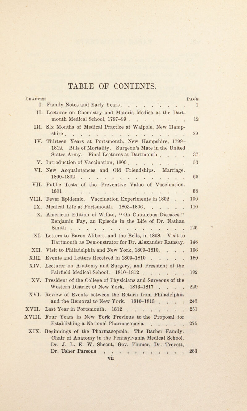 Chapter Page I. Family Notes and Early Years. 1 II. Lecturer on Chemistry and Materia Medica at the Dart¬ mouth Medical School, 1797-99 . 12 III. Six Months of Medical Practice at Walpole, New Hamp¬ shire ..29 IV. Thirteen Years at Portsmouth, New Hampshire, 1799- 1812. Bills of Mortality. Surgeon’s Mate in the United States Army. Final Lectures at Dartmouth .... 37 V. Introduction of Vaccination, 1800.. . 53 VI. New Acquaintances and Old Friendships. Marriage. 1800-1802 ..... 63 VII. Public Tests of the Preventive Value of Vaccination. 1801.88 VIII. Fever Epidemic. Vaccination Experiments in 1802 . . 100 IX. Medical Life at Portsmouth. 1803-1806. 110 X. American Edition of Willan, “On Cutaneous Diseases.” Benjamin Fay, an Episode in the Life of Dr. Nathan Smith.126 XI. Letters to Baron Alibert, and the Bells, in 1808. Visit to Dartmouth as Demonstrator for Dr. Alexander Ramsay. 148 XII. Visit to Philadelphia and New York, 1809-1810. . . . 166 XIII. Events and Letters Received in 1809-1810 180 XIV. Lecturer on Anatomy and Surgery, and President of the Fairfield Medical School. 1810-1812.192 XV. President of the College of Physicians and Surgeons of the Western District of New York. 1813-1817 .... 229 XVI. Review of Events between the Return from Philadelphia and the Removal to New York. 1810-1813 .... 243 XVII. Last Year in Portsmouth. 1812.251 XVIII. Four Years in New York Previous to the Proposal for Establishing a National Pharmacopoeia.275 XIX. Beginnings of the Pharmacopoeia. The Barber Family. Chair of Anatomy in the Pennsylvania Medical School. Dr. J. L. E. W. Shecut, Gov. Plumer, Dr. Trevett, Dr. Usher Parsons. 283