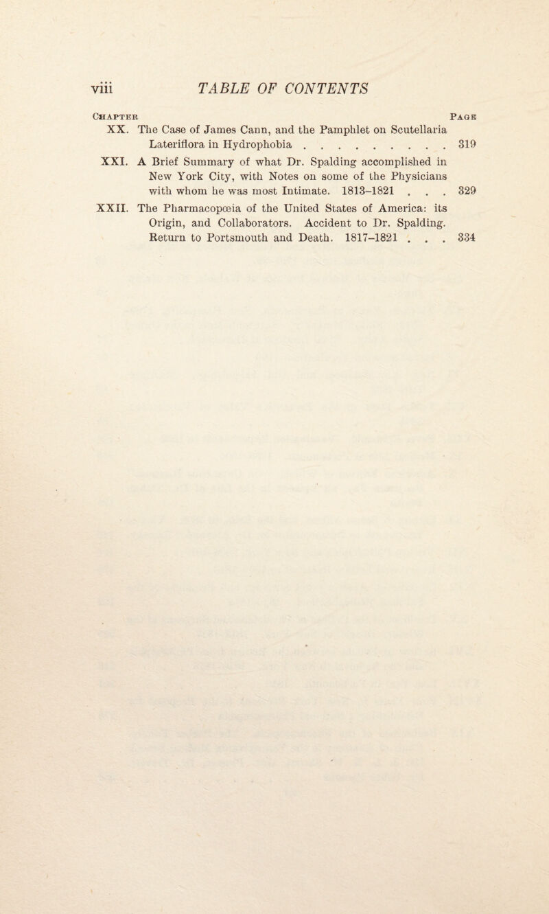 Chapter XX. The Case of James Cann, and the Pamphlet on Scutellaria Lateriflora in Hydrophobia. XXI. A Brief Summary of what Dr. Spalding accomplished in New York City, with Notes on some of the Physicians with whom he was most Intimate. 1813-1821 . XXII. The Pharmacopoeia of the United States of America: its Origin, and Collaborators. Accident to Dr. Spalding. Return to Portsmouth and Death. 1817-1821 . Page 319 329 334