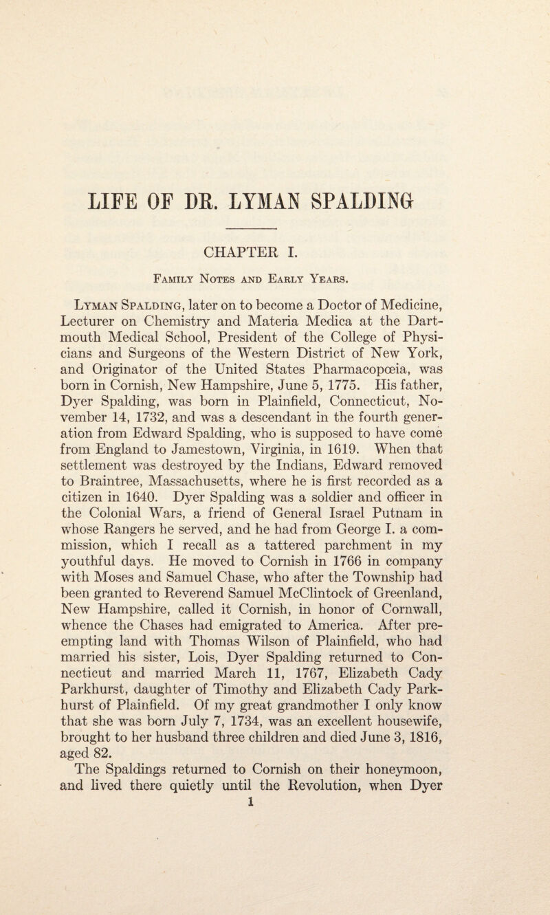 LIFE OF DR. LYMAN SPALDING CHAPTER I. Family Notes and Early Years. Lyman Spalding, later on to become a Doctor of Medicine, Lecturer on Chemistry and Materia Medica at the Dart¬ mouth Medical School, President of the College of Physi¬ cians and Surgeons of the Western District of New York, and Originator of the United States Pharmacopoeia, was born in Cornish, New Hampshire, June 5, 1775. His father, Dyer Spalding, was born in Plainfield, Connecticut, No¬ vember 14, 1732, and was a descendant in the fourth gener¬ ation from Edward Spalding, who is supposed to have come from England to Jamestown, Virginia, in 1619. When that settlement was destroyed by the Indians, Edward removed to Braintree, Massachusetts, where he is first recorded as a citizen in 1640. Dyer Spalding was a soldier and officer in the Colonial Wars, a friend of General Israel Putnam in whose Rangers he served, and he had from George I. a com¬ mission, which I recall as a tattered parchment in my youthful days. He moved to Cornish in 1766 in company with Moses and Samuel Chase, who after the Township had been granted to Reverend Samuel McClintock of Greenland, New Hampshire, called it Cornish, in honor of Cornwall, whence the Chases had emigrated to America. After pre¬ empting land with Thomas Wilson of Plainfield, who had married his sister, Lois, Dyer Spalding returned to Con¬ necticut and married March 11, 1767, Elizabeth Cady Parkhurst, daughter of Timothy and Elizabeth Cady Park- hurst of Plainfield. Of my great grandmother I only know that she was born July 7, 1734, was an excellent housewife, brought to her husband three children and died June 3, 1816, aged 82. The Spaldings returned to Cornish on their honeymoon, and lived there quietly until the Revolution, when Dyer