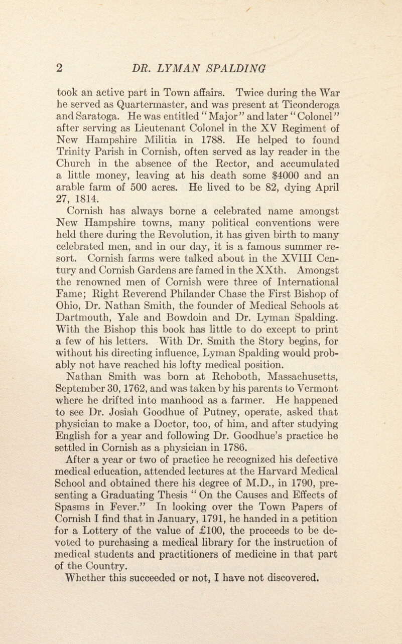 took an active part in Town affairs. Twice during the War he served as Quartermaster, and was present at Ticonderoga and Saratoga. He was entitled “ Major” and later “ Colonel” after serving as Lieutenant Colonel in the XV Regiment of New Hampshire Militia in 1788. He helped to found Trinity Parish in Cornish, often served as lay reader in the Church in the absence of the Rector, and accumulated a little money, leaving at his death some $4000 and an arable farm of 500 acres. He lived to be 82, dying April 27, 1814. Cornish has always borne a celebrated name amongst New Hampshire towns, many political conventions were held there during the Revolution, it has given birth to many celebrated men, and in our day, it is a famous summer re¬ sort. Cornish farms were talked about in the XVIII Cen¬ tury and Cornish Gardens are famed in the XXth. Amongst the renowned men of Cornish were three of International Fame; Right Reverend Philander Chase the First Bishop of Ohio, Dr. Nathan Smith, the founder of Medical Schools at Dartmouth, Yale and Bowdoin and Dr. Lyman Spalding. With the Bishop this book has little to do except to print a few of his letters. With Dr. Smith the Story begins, for without his directing influence, Lyman Spalding would prob¬ ably not have reached his lofty medical position. Nathan Smith was born at Rehoboth, Massachusetts, September 30,1762, and was taken by his parents to Vermont where he drifted into manhood as a farmer. He happened to see Dr. Josiah Goodhue of Putney, operate, asked that physician to make a Doctor, too, of him, and after studying English for a year and following Dr. Goodhue’s practice he settled in Cornish as a physician in 1786. After a year or two of practice he recognized his defective medical education, attended lectures at the Harvard Medical School and obtained there his degree of M.D., in 1790, pre¬ senting a Graduating Thesis “ On the Causes and Effects of Spasms in Fever.” In looking over the Town Papers of Cornish I find that in January, 1791, he handed in a petition for a Lottery of the value of £100, the proceeds to be de¬ voted to purchasing a medical library for the instruction of medical students and practitioners of medicine in that part of the Country. Whether this succeeded or not, I have not discovered.