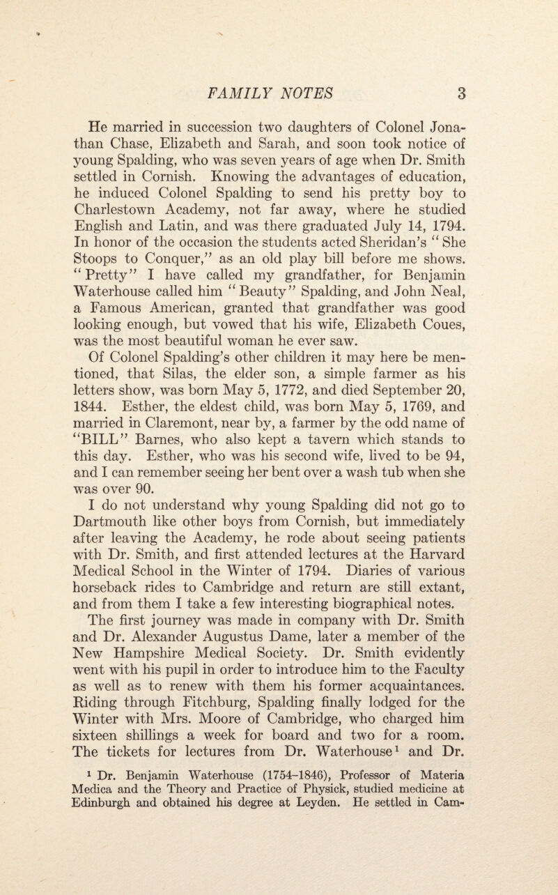 He married in succession two daughters of Colonel Jona¬ than Chase, Elizabeth and Sarah, and soon took notice of young Spalding, who was seven years of age when Dr. Smith settled in Cornish. Knowing the advantages of education, he induced Colonel Spalding to send his pretty boy to Charlestown Academy, not far away, where he studied English and Latin, and was there graduated July 14, 1794. In honor of the occasion the students acted Sheridan’s “ She Stoops to Conquer,” as an old play bill before me shows. “ Pretty” I have called my grandfather, for Benjamin Waterhouse called him “ Beauty” Spalding, and John Neal, a Famous American, granted that grandfather was good looking enough, but vowed that his wife, Elizabeth Coues, was the most beautiful woman he ever saw. Of Colonel Spalding’s other children it may here be men¬ tioned, that Silas, the elder son, a simple farmer as his letters show, was born May 5, 1772, and died September 20, 1844. Esther, the eldest child, was born May 5, 1769, and married in Claremont, near by, a farmer by the odd name of “BILL” Barnes, who also kept a tavern which stands to this day. Esther, who was his second wife, lived to be 94, and I can remember seeing her bent over a wash tub when she was over 90. I do not understand why young Spalding did not go to Dartmouth like other boys from Cornish, but immediately after leaving the Academy, he rode about seeing patients with Dr. Smith, and first attended lectures at the Harvard Medical School in the Winter of 1794. Diaries of various horseback rides to Cambridge and return are still extant, and from them I take a few interesting biographical notes. The first journey was made in company with Dr. Smith and Dr. Alexander Augustus Dame, later a member of the New Hampshire Medical Society. Dr. Smith evidently went with his pupil in order to introduce him to the Faculty as well as to renew with them his former acquaintances. Riding through Fitchburg, Spalding finally lodged for the Winter with Mrs. Moore of Cambridge, who charged him sixteen shillings a week for board and two for a room. The tickets for lectures from Dr. Waterhouse1 and Dr. 1 Dr. Benjamin Waterhouse (1754-1846), Professor of Materia Medica and the Theory and Practice of Physick, studied medicine at Edinburgh and obtained his degree at Leyden. He settled in Cam-