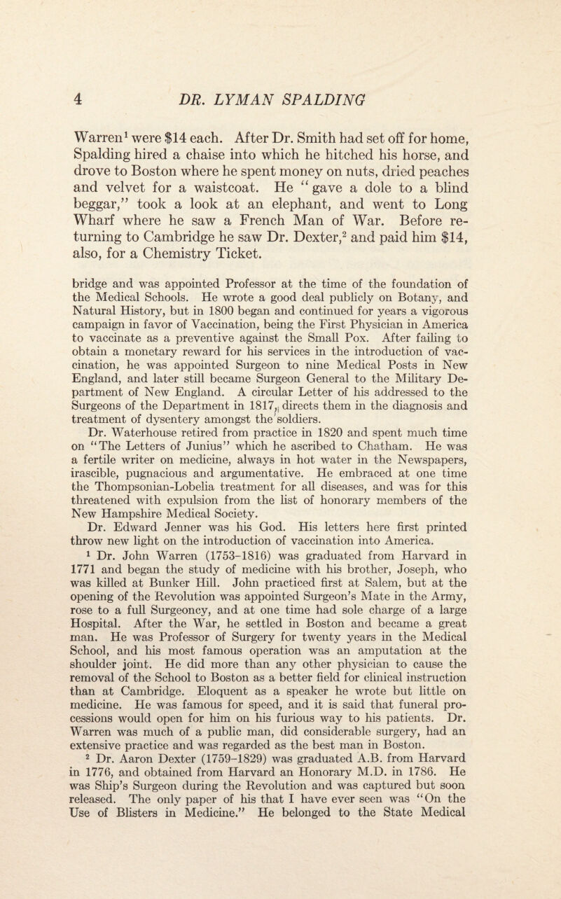 Warren1 were $14 each. After Dr. Smith had set off for home, Spalding hired a chaise into which he hitched his horse, and drove to Boston where he spent money on nuts, dried peaches and velvet for a waistcoat. He “ gave a dole to a blind beggar,” took a look at an elephant, and went to Long Wharf where he saw a French Man of War. Before re¬ turning to Cambridge he saw Dr. Dexter,2 and paid him $14, also, for a Chemistry Ticket. bridge and was appointed Professor at the time of the foundation of the Medical Schools. He wrote a good deal publicly on Botany, and Natural History, but in 1800 began and continued for years a vigorous campaign in favor of Vaccination, being the First Physician in America to vaccinate as a preventive against the Small Pox. After failing to obtain a monetary reward for his services in the introduction of vac¬ cination, he was appointed Surgeon to nine Medical Posts in New England, and later still became Surgeon General to the Military De¬ partment of New England. A circular Letter of his addressed to the Surgeons of the Department in 1817,, directs them in the diagnosis and treatment of dysentery amongst the soldiers. Dr. Waterhouse retired from practice in 1820 and spent much time on “The Letters of Junius” which he ascribed to Chatham. He was a fertile writer on medicine, always in hot water in the Newspapers, irascible, pugnacious and argumentative. He embraced at one time the Thompsonian-Lobelia treatment for all diseases, and was for this threatened with expulsion from the list of honorary members of the New Hampshire Medical Society. Dr. Edward Jenner was his God. His letters here first printed throw new light on the introduction of vaccination into America. 1 Dr. John Warren (1753-1816) was graduated from Harvard in 1771 and began the study of medicine with his brother, Joseph, who was killed at Bunker Hill. John practiced first at Salem, but at the opening of the Revolution was appointed Surgeon’s Mate in the Army, rose to a full Surgeoncy, and at one time had sole charge of a large Hospital. After the War, he settled in Boston and became a great man. He was Professor of Surgery for twenty years in the Medical School, and his most famous operation was an amputation at the shoulder joint. He did more than any other physician to cause the removal of the School to Boston as a better field for clinical instruction than at Cambridge. Eloquent as a speaker he wrote but little on medicine. He was famous for speed, and it is said that funeral pro¬ cessions would open for him on his furious way to his patients. Dr. Warren was much of a public man, did considerable surgery, had an extensive practice and was regarded as the best man in Boston. 2 Dr. Aaron Dexter (1759-1829) was graduated A.B. from Harvard in 1776, and obtained from Harvard an Honorary M.D. in 1786. He was Ship’s Surgeon during the Revolution and was captured but soon released. The only paper of his that I have ever seen was “On the Use of Blisters in Medicine.” He belonged to the State Medical