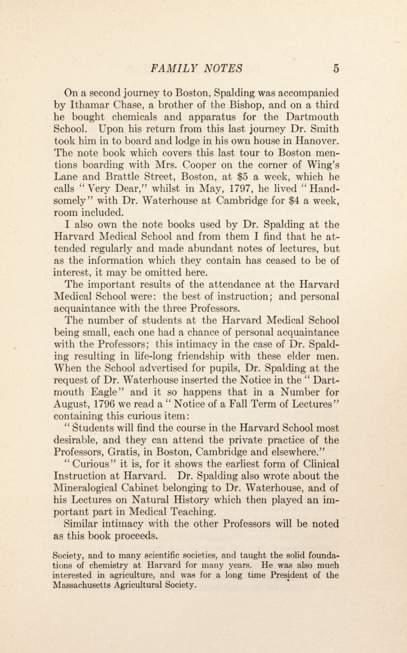 On a second journey to Boston, Spalding was accompanied by Ithamar Chase, a brother of the Bishop, and on a third he bought chemicals and apparatus for the Dartmouth School. Upon his return from this last journey Dr. Smith took him in to board and lodge in his own house in Hanover. The note book which covers this last tour to Boston men¬ tions boarding with Mrs. Cooper on the corner of Wing’s Lane and Brattle Street, Boston, at $5 a week, which he calls “ Very Dear,” whilst in May, 1797, he lived “ Hand¬ somely” with Dr. Waterhouse at Cambridge for $4 a week, room included. I also own the note books used by Dr. Spalding at the Harvard Medical School and from them I find that he at¬ tended regularly and made abundant notes of lectures, but as the information which they contain has ceased to be of interest, it may be omitted here. The important results of the attendance at the Harvard Medical School were: the best of instruction; and personal acquaintance with the three Professors. The number of students at the Harvard Medical School being small, each one had a chance of personal acquaintance with the Professors; this intimacy in the case of Dr. Spald¬ ing resulting in life-long friendship with these elder men. When the School advertised for pupils, Dr. Spalding at the request of Dr. Waterhouse inserted the Notice in the “ Dart¬ mouth Eagle” and it so happens that in a Number for August, 1796 we read a “ Notice of a Fall Term of Lectures” containing this curious item: “ Students will find the course in the Harvard School most desirable, and they can attend the private practice of the Professors, Gratis, in Boston, Cambridge and elsewhere.” ‘‘ Curious” it is, for it shows the earliest form of Clinical Instruction at Harvard. Dr. Spalding also wrote about the Mineralogical Cabinet belonging to Dr. Waterhouse, and of his Lectures on Natural History which then played an im¬ portant part in Medical Teaching. Similar intimacy with the other Professors will be noted as this book proceeds. Society, and to many scientific societies, and taught the solid founda¬ tions of chemistry at Harvard for many years. He was also much interested in agriculture, and was for a long time President of the Massachusetts Agricultural Society.