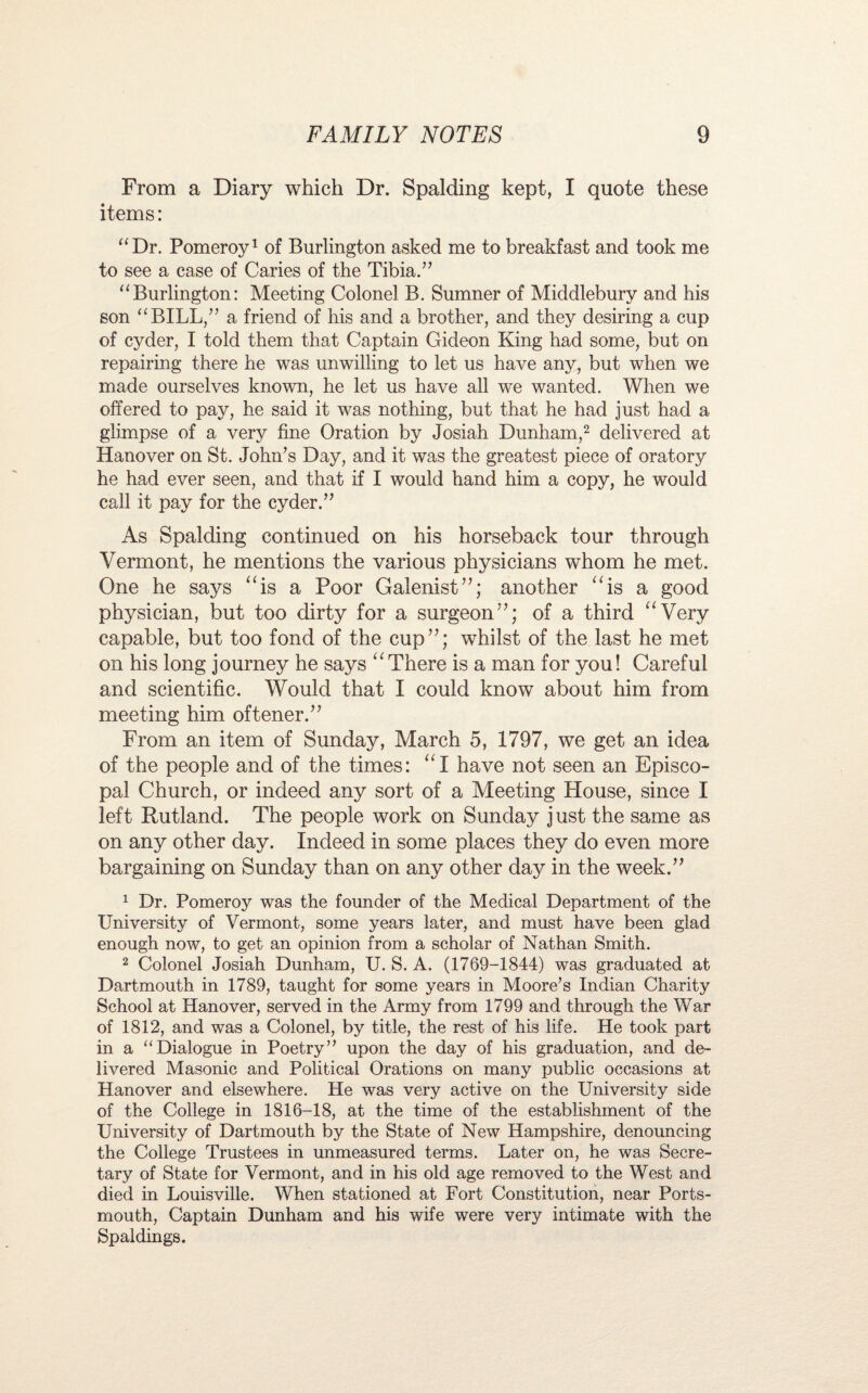 From a Diary which Dr. Spalding kept, I quote these items: “Dr. Pomeroy1 of Burlington asked me to breakfast and took me to see a case of Caries of the Tibia.” “Burlington: Meeting Colonel B. Sumner of Middlebury and his son “BILL,” a friend of his and a brother, and they desiring a cup of cyder, I told them that Captain Gideon King had some, but on repairing there he was unwilling to let us have any, but when we made ourselves known, he let us have all we wanted. When we offered to pay, he said it was nothing, but that he had just had a glimpse of a very fine Oration by Josiah Dunham,2 delivered at Hanover on St. John’s Day, and it was the greatest piece of oratory he had ever seen, and that if I would hand him a copy, he would call it pay for the cyder.” As Spalding continued on his horseback tour through Vermont, he mentions the various physicians whom he met. One he says “is a Poor Galenist”; another “is a good physician, but too dirty for a surgeon”; of a third “Very capable, but too fond of the cup”; whilst of the last he met on his long journey he says “There is a man for you! Careful and scientific. Would that I could know about him from meeting him oftener.” From an item of Sunday, March 5, 1797, we get an idea of the people and of the times: “I have not seen an Episco¬ pal Church, or indeed any sort of a Meeting House, since I left Rutland. The people work on Sunday j ust the same as on any other day. Indeed in some places they do even more bargaining on Sunday than on any other day in the week.” 1 Dr. Pomeroy was the founder of the Medical Department of the University of Vermont, some years later, and must have been glad enough now, to get an opinion from a scholar of Nathan Smith. 2 Colonel Josiah Dunham, U. S. A. (1769-1844) was graduated at Dartmouth in 1789, taught for some years in Moore’s Indian Charity School at Hanover, served in the Army from 1799 and through the War of 1812, and was a Colonel, by title, the rest of his life. He took part in a “Dialogue in Poetry” upon the day of his graduation, and de¬ livered Masonic and Political Orations on many public occasions at Hanover and elsewhere. He was very active on the University side of the College in 1816-18, at the time of the establishment of the University of Dartmouth by the State of New Hampshire, denouncing the College Trustees in unmeasured terms. Later on, he was Secre¬ tary of State for Vermont, and in his old age removed to the West and died in Louisville. When stationed at Fort Constitution, near Ports¬ mouth, Captain Dunham and his wife were very intimate with the Spaldings.