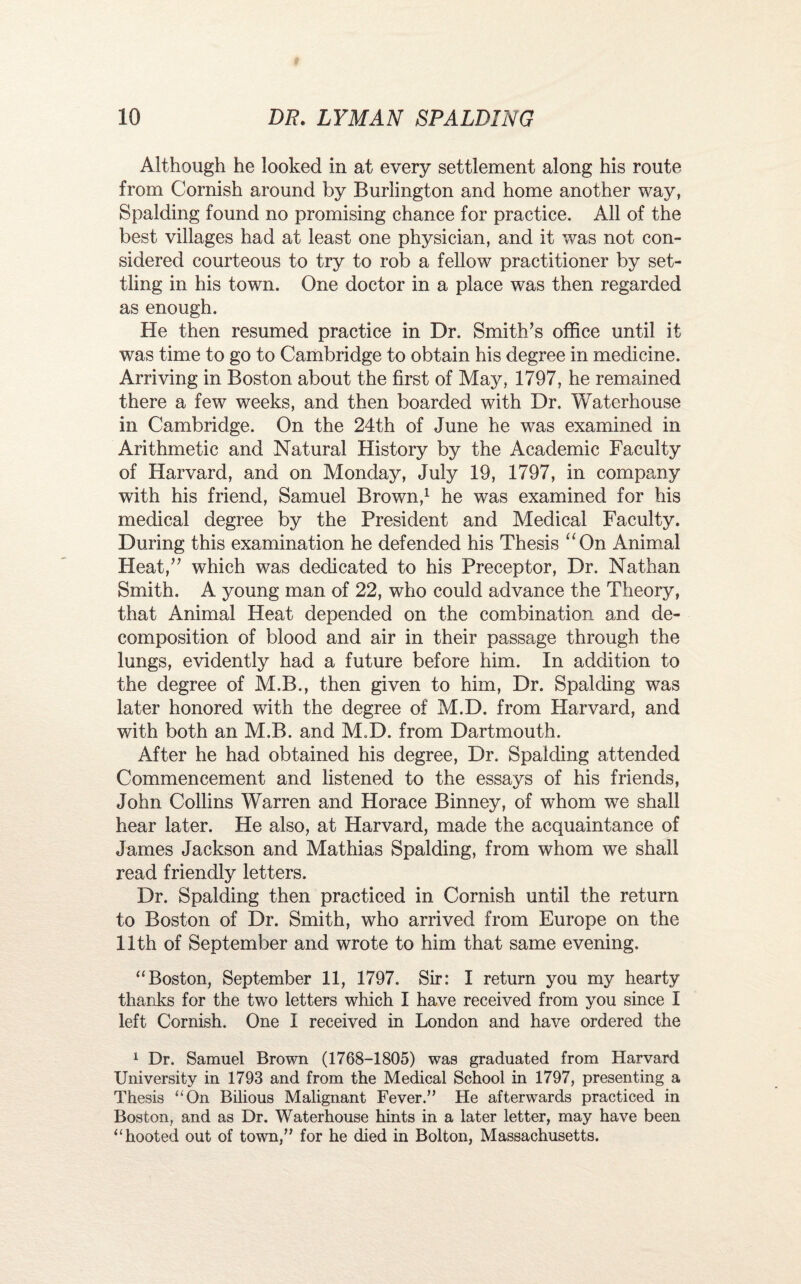 Although he looked in at every settlement along his route from Cornish around by Burlington and home another way, Spalding found no promising chance for practice. All of the best villages had at least one physician, and it was not con¬ sidered courteous to try to rob a fellow practitioner by set¬ tling in his town. One doctor in a place was then regarded as enough. He then resumed practice in Dr. Smith’s office until it was time to go to Cambridge to obtain his degree in medicine. Arriving in Boston about the first of May, 1797, he remained there a few weeks, and then boarded with Dr. Waterhouse in Cambridge. On the 24th of June he was examined in Arithmetic and Natural History by the Academic Faculty of Harvard, and on Monday, July 19, 1797, in company with his friend, Samuel Brown,1 he was examined for his medical degree by the President and Medical Faculty. During this examination he defended his Thesis uOn Animal Heat,” which was dedicated to his Preceptor, Dr. Nathan Smith. A young man of 22, who could advance the Theory, that Animal Heat depended on the combination and de¬ composition of blood and air in their passage through the lungs, evidently had a future before him. In addition to the degree of M.B., then given to him, Dr. Spalding was later honored with the degree of M.D. from Harvard, and with both an M.B. and M.D. from Dartmouth. After he had obtained his degree, Dr. Spalding attended Commencement and listened to the essays of his friends, John Collins Warren and Horace Binney, of whom we shall hear later. He also, at Harvard, made the acquaintance of James Jackson and Mathias Spalding, from whom we shall read friendly letters. Dr. Spalding then practiced in Cornish until the return to Boston of Dr. Smith, who arrived from Europe on the 11th of September and wrote to him that same evening. “Boston, September 11, 1797. Sir: I return you my hearty thanks for the two letters which I have received from you since I left Cornish. One I received in London and have ordered the 1 Dr. Samuel Brown (1768-1805) was graduated from Harvard University in 1793 and from the Medical School in 1797, presenting a Thesis “On Bilious Malignant Fever.” He afterwards practiced in Boston, and as Dr. Waterhouse hints in a later letter, may have been “hooted out of town,” for he died in Bolton, Massachusetts.