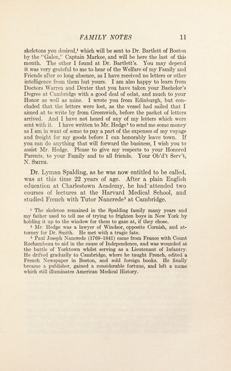 skeletons you desired,1 which will be sent to Dr. Bartlett of Boston by the “ Galen/7 Captain Markee, and will be here the last of this month. The other I found at Dr. Bartlett’s. You may depend it was very grateful to me to hear of the Welfare of my Family and Friends after so long absence, as I have received no letters or other intelligence from them but yours. I am also happy to learn from Doctors Warren and Dexter that you have taken your Bachelor’s Degree at Cambridge with a good deal of eclat, and much to your Honor as well as mine. I wrote you from Edinburgh, but con¬ cluded that the letters were lost, as the vessel had sailed that I aimed at to write by from Greenwich, before the packet of letters arrived. And I have not heard of any of my letters which were sent with it. I have written to Mr. Hedge2 to send me some money as I am in want of some to pay a part of the expenses of my voyage and freight for my goods before I can honorably leave town. If you can do anything that will forward the business, I wish you to assist Mr. Hedge. Please to give my respects to your Honored Parents, to your Family and to all friends. Your Ob’d’t Serv’t, N. Smith. Dr. Lyman Spalding, as he was now entitled to be called, was at this time 22 years of age. After a plain English education at Charlestown Academy, he had'attended two courses of lectures at the Harvard Medical School, and studied French with Tutor Nancrede3 * * * at Cambridge. 1 The skeleton remained in the Spalding family many years and my father used to tell me of trying to frighten boys in New York by holding it up to the window for them to gaze at, if they chose. 2 Mr. Hedge was a lawyer of Windsor, opposite Cornish, and at¬ torney for Dr. Smith. He met with a tragic fate. 3 Paul Joseph Nancrede (1769-1841) came from France with Count Rochambeau to aid in the cause of Independence, and was wounded at the battle of Yorktown whilst serving as a Lieutenant of Infantry. He drifted gradually to Cambridge, where he taught French, edited a French Newspaper in Boston, and sold foreign books. He finally became a publisher, gained a considerable fortune, and left a name which still illuminates American Medical History.